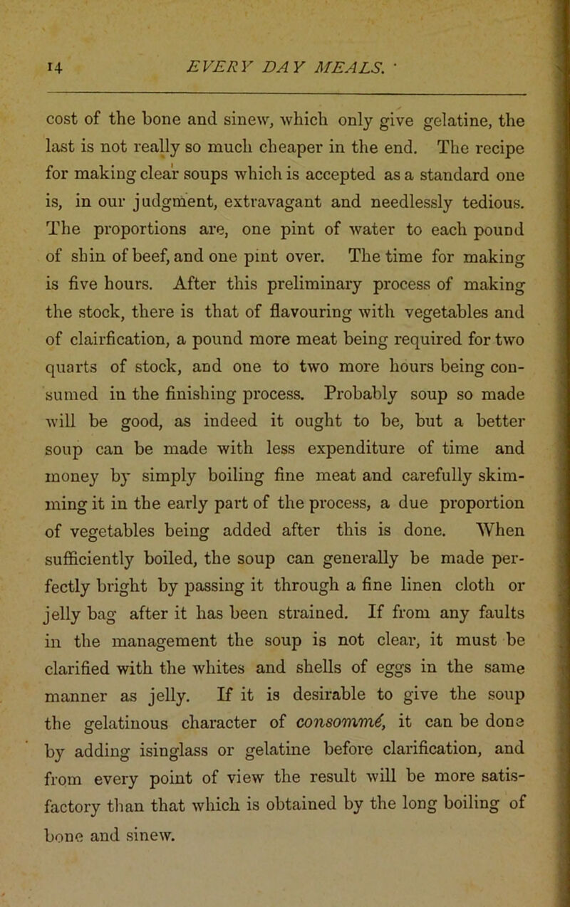 cost of the bone and sinew, which only give gelatine, the last is not really so much cheaper in the end. The recipe for making clear soups which is accepted as a standard one is, in our judgment, extravagant and needlessly tedious. The proportions are, one pint of water to each pound of shin of beef, and one pint over. The time for making is five hours. After this preliminary process of making the stock, there is that of flavouring with vegetables and of clairfication, a pound more meat being required for two quarts of stock, and one to two more hours being con- sumed in the finishing process. Probably soup so made will be good, as indeed it ought to be, but a better soup can be made with less expenditure of time and money by simply boiling fine meat and carefully skim- ming it in the early part of the process, a due proportion of vegetables being added after this is done. When sufficiently boiled, the soup can generally be made per- fectly bright by passing it through a fine linen cloth or jelly bag after it has been strained. If from any faults in the management the soup is not clear, it must be clarified with the Avhites and shells of eggs in the same manner as jelly. If it is desirable to give the soup the gelatinous character of consommt, it can be done by adding isinglass or gelatine before clarification, and from every point of view the result will be more satis- factory than that which is obtained by the long boiling of bone and sinew.