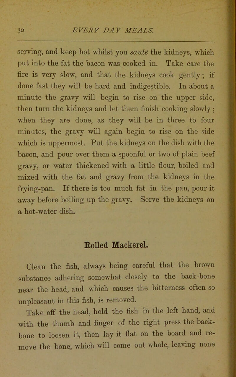serving, and keep hot whilst you sauU the kidneys, which put into the fat the bacon was cooked in. Take care the fire is very slow, and that the kidneys cook gently; if done fast they will be hard and indigestible. In about a minute the gravy will begin to rise on the upper side, then turn the kidneys and let them finish cooking slowly ; when they are done, as they will be in three to four minutes, the gravy will again begin to rise on the side which is uppermost. Put the kidneys on the dish with the bacon, and pour over them a spoonful or two of plain beef gravy, or water thickened with a little flour, boiled and mixed with the fat and gravy from the kidneys in the frying-pan. If there is too much fat in the pan, pour it away before boiling up the gravy. Serve the kidneys on a hot-water dish. Rolled Mackerel. Clean the fish, always being careful that the brown substance adhering somewhat closely to the back-bone near the head, and which causes the bitterness often so unpleasant in this fish, is removed. Take off the head, hold the fish in the left hand, and with the thumb and finger of the right press the back- bone to loosen it, then lay it flat on the board and re- move the bone, which will come out whole, leaving none