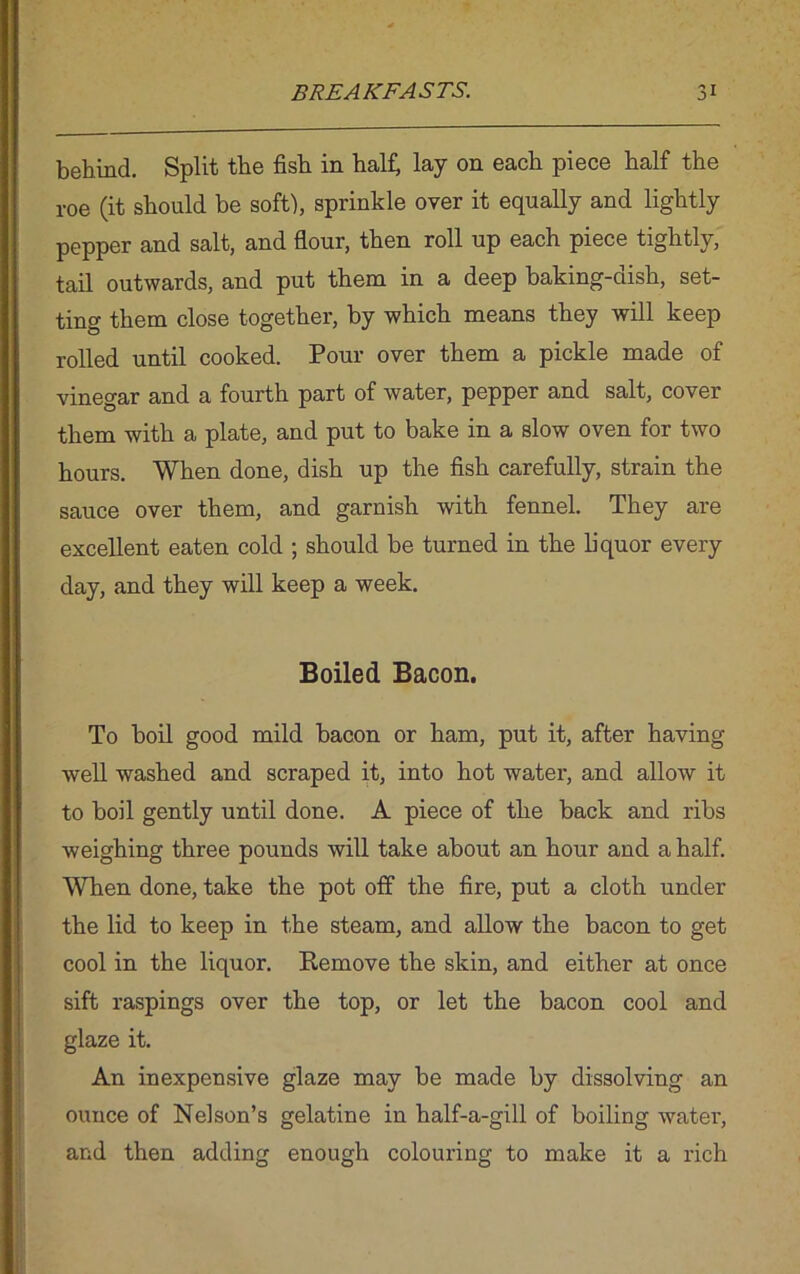 behind. Split the fish in half, lay on each piece half the roe (it should be soft), sprinkle over it equally and lightly pepper and salt, and flour, then roll up each piece tightly, tail outwards, and put them in a deep baking-dish, set- ting them close together, by which means they will keep rolled until cooked. Pour over them a pickle made of vinegar and a fourth part of water, pepper and salt, cover them with a plate, and put to bake in a slow oven for two hours. When done, dish up the fish carefully, strain the sauce over them, and garnish with fennel. They are excellent eaten cold ; should be turned in the liquor every day, and they will keep a week. Boiled Bacon. To boil good mild bacon or ham, put it, after having well washed and scraped it, into hot water, and allow it to boil gently until done. A piece of the back and ribs weighing three pounds will take about an hour and a half. When done, take the pot off the fire, put a cloth under the lid to keep in the steam, and allow the bacon to get cool in the liquor. Remove the skin, and either at once sift raspings over the top, or let the bacon cool and glaze it. An inexpensive glaze may be made by dissolving an ounce of Nelson’s gelatine in half-a-gill of boiling water, and then adding enough colouring to make it a rich