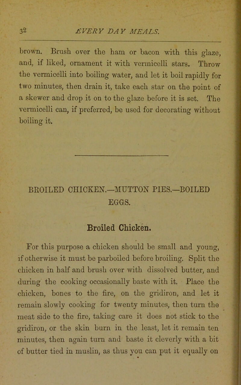 brown. Brush over the ham or bacon with this glaze, and, if liked, ornament it with vermicelli stars. Throw the vermicelli into boiling water, and let it boil rapidly for two minutes, then drain it, take each star on the point of a skewer and drop it on to the glaze before it is set. The vermicelli can, if preferred, be used for decorating without boiling it. BROILED CHICKEN.—MUTTON PIES.—BOILED EGGS. Broiled Chicken. For this purpose a chicken should be small and young, if otherwise it must be parboiled before broiling. Split the chicken in half and brush over with dissolved butter, and during the cooking occasionally baste with it. Place the chicken, bones to the fire, on the gridiron, and let it remain slowly cooking for twenty minutes, then turn the meat side to the fire, taking care it does not stick to the gridiron, or the skin burn in the least, let it remain ten minutes, then again turn and baste it cleverly with a bit of butter tied in muslin, as thus you can put it equally on