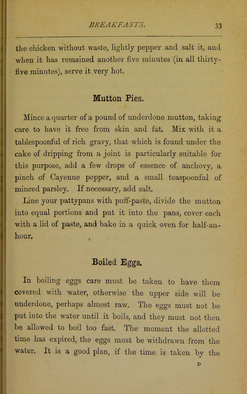 the chicken without waste, lightly pepper and salt it, and when it has remained another five minutes (in all thirty- | five minutes), serve it very hot. Mutton Pies. Mince a quarter of a pound of underdone mutton, taking care to have it free from skin and fat. Mix with it a tablespoonful of rich gravy, that which is found under the cake of dripping from a joint is particularly suitable for this purpose, add a few drops of essence of anchovy, a pinch of Cayenne pepper, and a small teaspoonful of { minced parsley. If necessary, add salt. Line your pattypans with puff-paste, divide the mutton into equal portions and put it into the pans, cover each ■with a lid of paste, and bake in a quick oven for half-an- I hour. , Boiled Eggs. In boiling eggs care must be taken to have them i covered with water, otherwise the upper side will be underdone, perhaps almost raw. The eggs must not be put into the water until it boils, and they must not then be allowed to boil too fast. The moment the allotted time has expired, the eggs must be withdrawn from the water. It is a good plan, if the time is taken by the