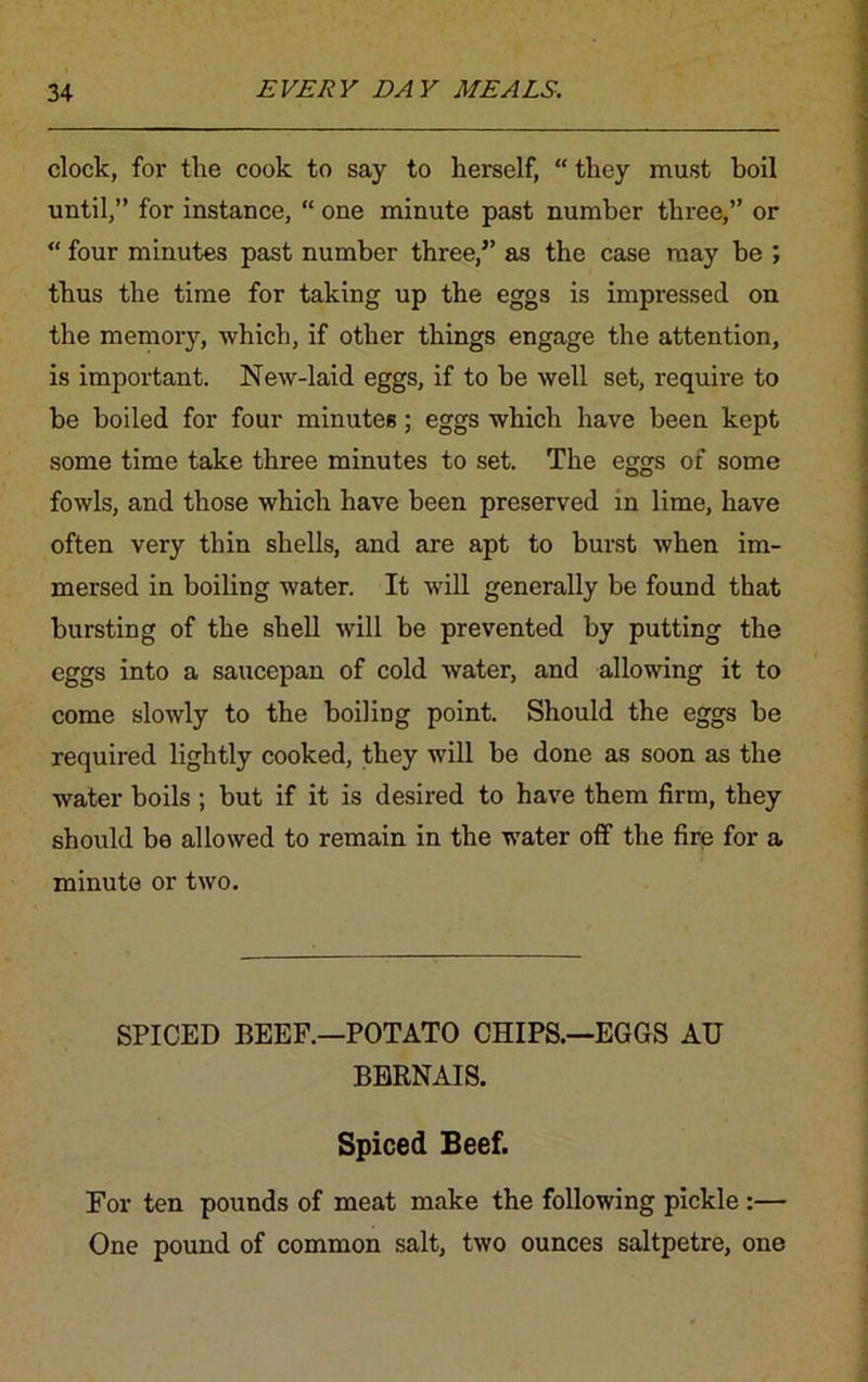 clock, for the cook to say to herself, “ they must boil until,” for instance, “ one minute past number three,” or “ four minutes past number three,” as the case may be ; thus the time for taking up the eggs is impressed on the memory, which, if other things engage the attention, is important. New-laid eggs, if to be well set, require to be boiled for four minutes; eggs which have been kept some time take three minutes to set. The eggs of some fowls, and those which have been preserved in lime, have often very thin shells, and are apt to burst when im- mersed in boiling water. It will generally be found that bursting of the shell will be prevented by putting the eggs into a saucepan of cold water, and allowing it to come slowly to the boiling point. Should the eggs be required lightly cooked, they will be done as soon as the water boils ; but if it is desired to have them firm, they should be allowed to remain in the water off the fire for a minute or two. SPICED BEEF.—POTATO CHIPS.—EGGS AH BERNAIS. Spiced Beef. For ten pounds of meat make the following pickle :— One pound of common salt, two ounces saltpetre, one