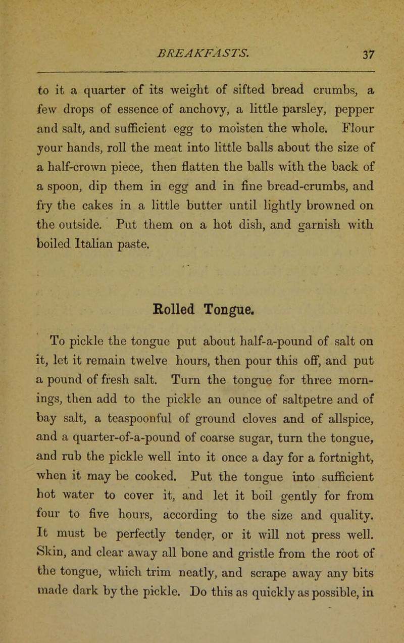 to it a quarter of its weight of sifted bread crumbs, a few drops of essence of anchovy, a little parsley, pepper and salt, and sufficient egg to moisten the whole. Flour your hands, roll the meat into little balls about the size of a half-crown piece, then flatten the balls with the back of a spoon, dip them in egg and in fine bread-crumbs, and fry the cakes in a little butter until lightly browned on the outside. Put them on a hot dish, and garnish with boiled Italian paste. Kolled Tongue. To pickle the tongue put about half-a-pound of salt on it, let it remain twelve hours, then pour this off, and put a pound of fresh salt. Turn the tongue for three morn- ings, then add to the pickle an ounce of saltpetre and of bay salt, a teaspoonful of ground cloves and of allspice, and a quarter-of-a-pound of coarse sugar, turn the tongue, and rub the pickle well into it once a day for a fortnight, when it may be cooked. Put the tongue into sufficient hot water to cover it, and let it boil gently for from four to five hours, accoi’ding to the size and quality. It must be perfectly tender, or it will not press well. Skin, and clear away all bone and gristle from the root of the tongue, which trim neatly, and scrape away any bits made dark by the pickle. Do this as quickly as possible, in
