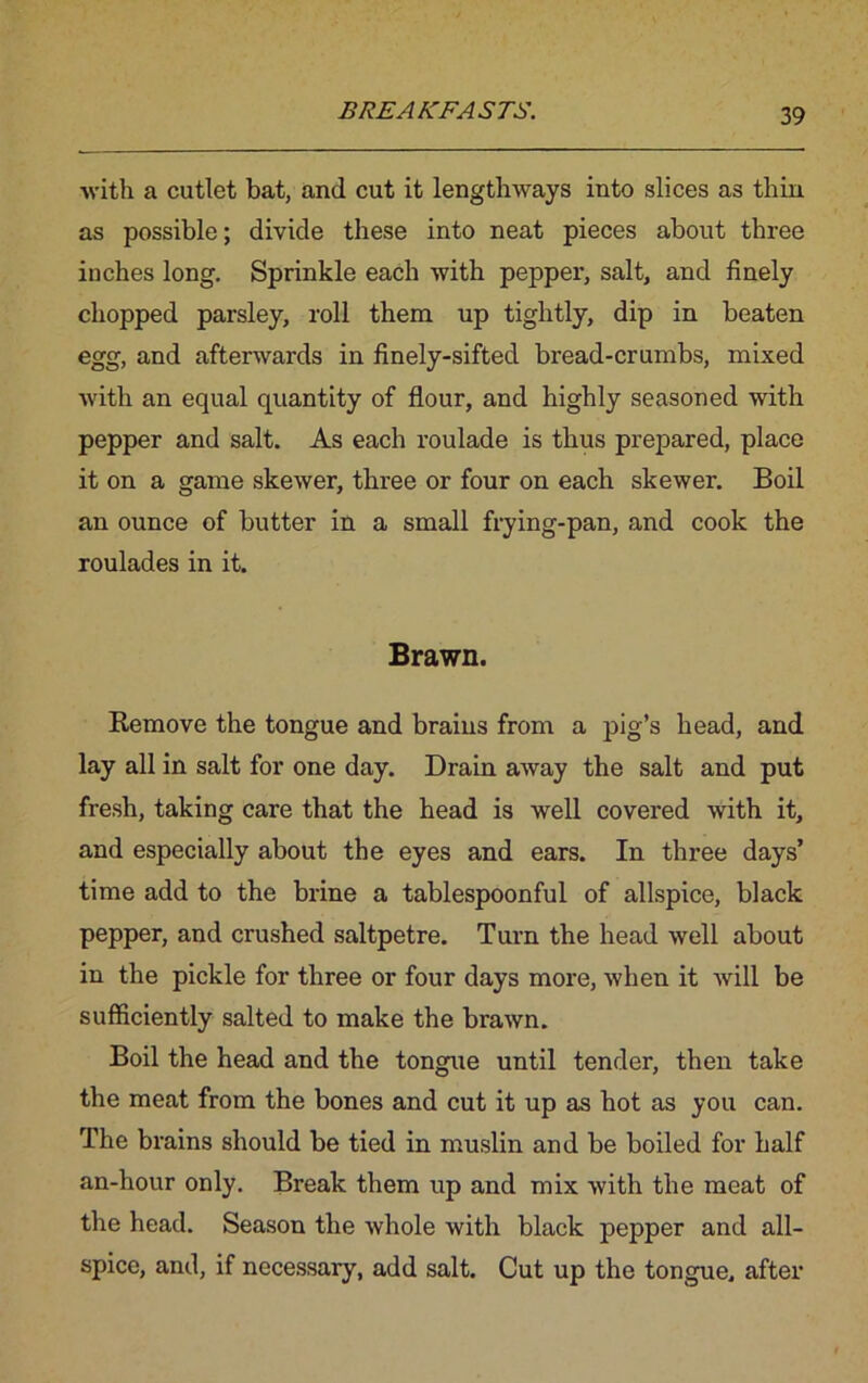 with a cutlet bat, and cut it lengthways into slices as thin as possible; divide these into neat pieces about three inches long. Sprinkle each with pepper, salt, and finely chopped parsley, roll them up tightly, dip in beaten egg, and afterwards in finely-sifted bread-crumbs, mixed with an equal quantity of flour, and highly seasoned with pepper and salt. As each roulade is thus prepared, place it on a game skewer, three or four on each skewer. Boil an ounce of butter in a small frying-pan, and cook the roulades in it. Brawn. Remove the tongue and brains from a pig’s head, and lay all in salt for one day. Drain away the salt and put fresh, taking care that the head is well covered with it, and especially about the eyes and ears. In three days’ time add to the brine a tablespoonful of allspice, black pepper, and crushed saltpetre. Turn the head well about in the pickle for three or four days more, when it will be sufficiently salted to make the brawn. Boil the head and the tongue until tender, then take the meat from the bones and cut it up as hot as you can. The brains should be tied in muslin and be boiled for half an-hour only. Break them up and mix with the meat of the head. Season the whole with black pepper and all- spice, and, if necessary, add salt. Cut up the tongue, after