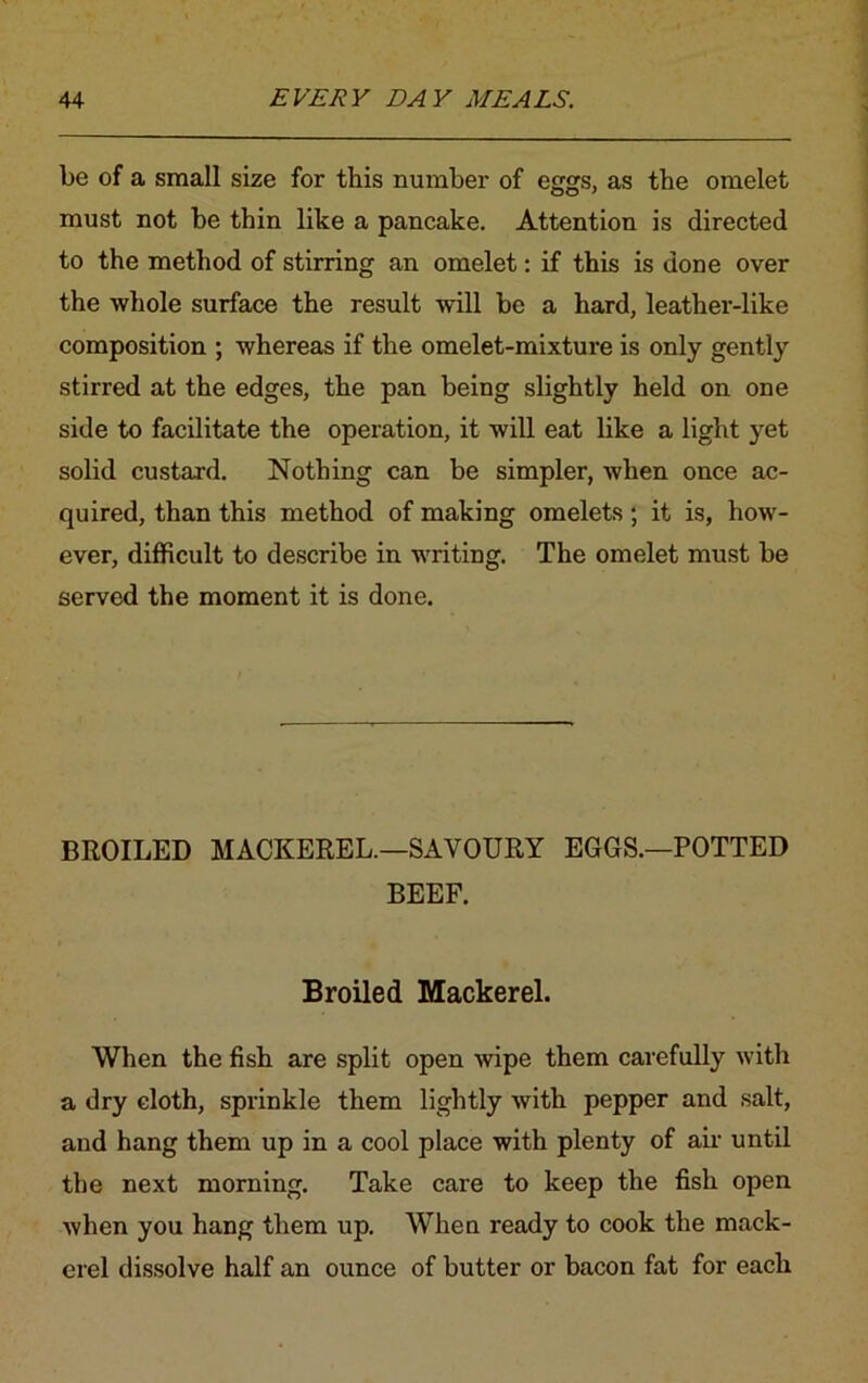 be of a small size for this number of eggs, as the omelet must not be thin like a pancake. Attention is directed to the method of stirring an omelet: if this is done over the whole surface the result will be a hard, leather-like composition ; whereas if the omelet-mixture is only gently stirred at the edges, the pan being slightly held on one side to facilitate the operation, it will eat like a light yet solid custard. Nothing can be simpler, when once ac- quired, than this method of making omelets; it is, how- ever, difficult to describe in writing. The omelet must be served the moment it is done. BROILED MACKEREL.—SAVOURY EGGS.—POTTED BEEF. Broiled Mackerel. When the fish are split open wipe them carefully with a dry cloth, sprinkle them lightly with pepper and salt, and hang them up in a cool place with plenty of air until the next morning. Take care to keep the fish open when you hang them up. When ready to cook the mack- erel dissolve half an ounce of butter or bacon fat for each