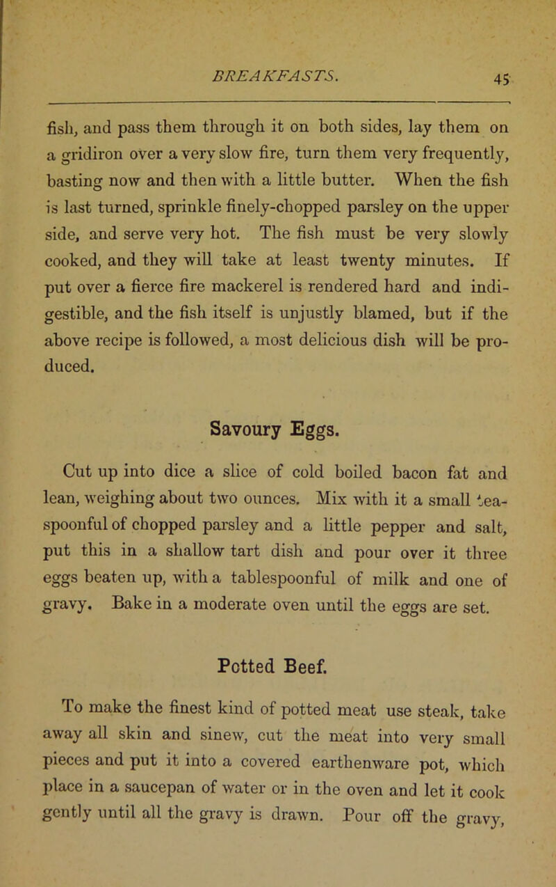 fish, and pass them through it on both sides, lay them on a gridiron over a very slow fire, turn them very frequently, basting now and then with a little butter. When the fish is last turned, sprinkle finely-chopped parsley on the upper side, and serve very hot. The fish must be very slowly cooked, and they will take at least twenty minutes. If put over a fierce fire mackerel is rendered hard and indi- gestible, and the fish itself is unjustly blamed, but if the above recipe is followed, a most delicious dish will be pro- duced. Savoury Eggs. Cut up into dice a slice of cold boiled bacon fat and lean, weighing about two ounces. Mix with it a small tea- spoonful of chopped parsley and a little pepper and salt, put this in a shallow tart dish and pour over it three eggs beaten up, with a tablespoonful of milk and one of gravy. Bake in a moderate oven until the eggs are set. Petted Beef. To make the finest kind of potted meat use steak, take away all skin and sinew, cut the meat into very small pieces and put it into a covered earthenware pot, which place in a saucepan of water or in the oven and let it cook gently until all the gravy is drawn. Pour off the gravy,