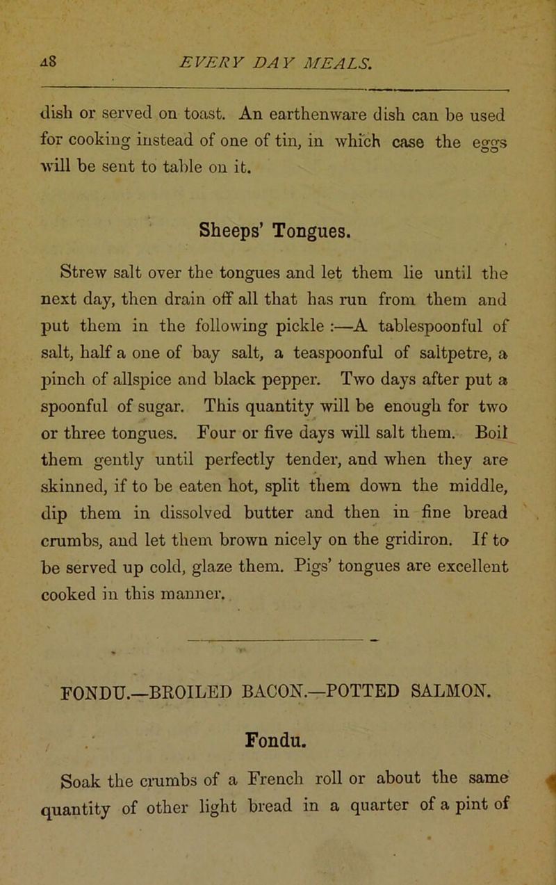 dish or served on toast. An earthenware dish can be used for cooking instead of one of tin, in which case the eggs will be sent to table on it. Sheeps’ Tongues. Strew salt over the tongues and let them lie until the next day, then drain off all that has run from them and put them in the following pickle :—A tablespoonful of salt, half a one of bay salt, a teaspoonful of saltpetre, a pinch of allspice and black pepper. Two days after put a spoonful of sugar. This quantity will be enough for two or three tongues. Four or five days will salt them. Boil them gently until perfectly tender, and when they are skinned, if to be eaten hot, split them down the middle, dip them in dissolved butter and then in fine bread crumbs, and let them brown nicely on the gridiron. If to be served up cold, glaze them. Pigs’ tongues are excellent cooked in this manner. FONDU.—BROILED BACON.—POTTED SALMON. Fondu. Soak the crumbs of a French roll or about the same quantity of other light bread in a quarter of a pint of