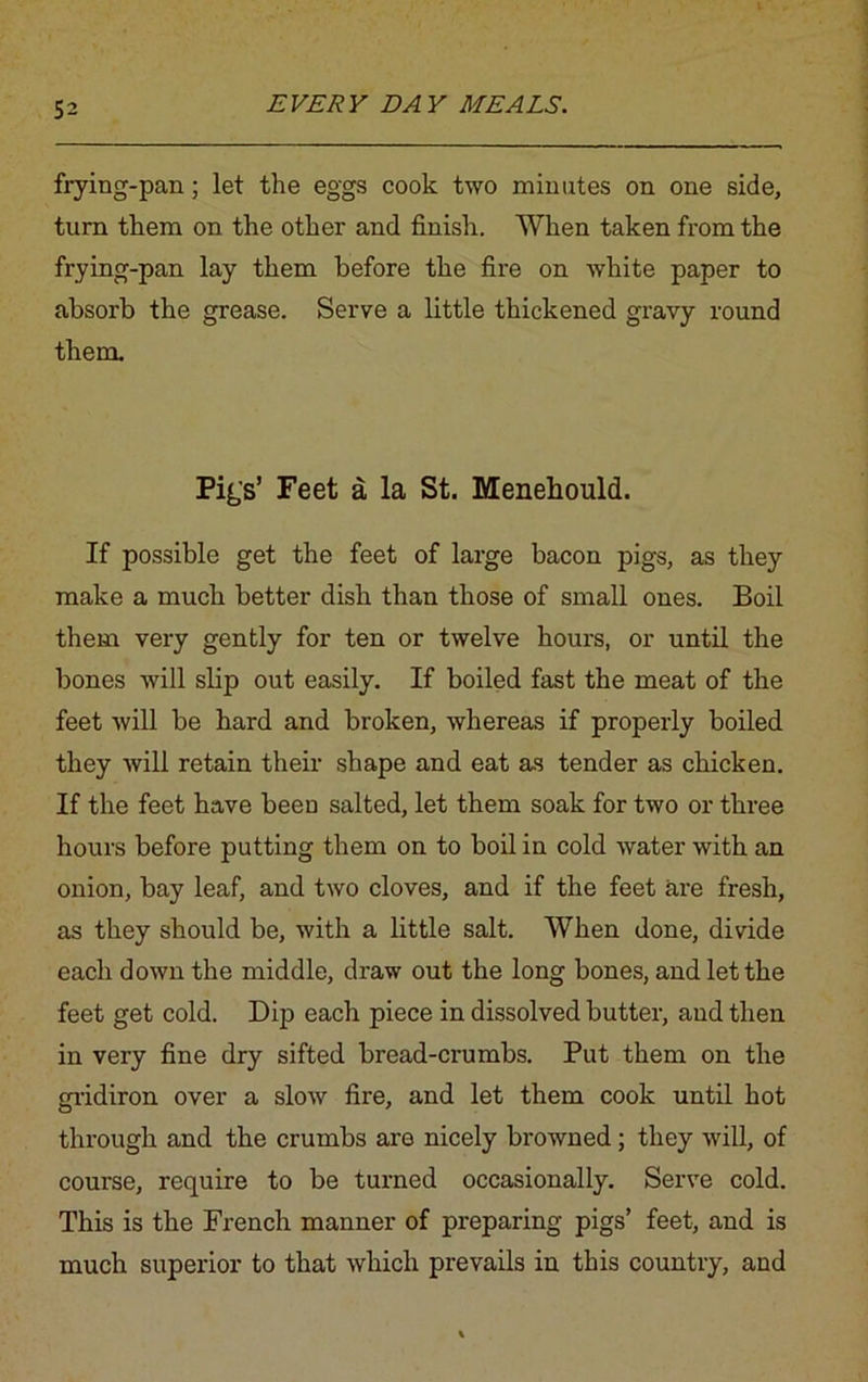 frying-pan; let the eggs cook two minutes on one side, turn them on the other and finish. When taken from the frying-pan lay them before the fire on white paper to absorb the grease. Serve a little thickened gravy round them. Pig's’ Feet a la St. Menehould. If possible get the feet of large bacon pigs, as they make a much better dish than those of small ones. Boil them very gently for ten or twelve hours, or until the bones will slip out easily. If boiled fast the meat of the feet will be hard and broken, whereas if properly boiled they will retain their shape and eat as tender as chicken. If the feet have been salted, let them soak for two or three hours before putting them on to boil in cold water with an onion, bay leaf, and two cloves, and if the feet are fresh, as they should be, with a little salt. When done, divide each down the middle, draw out the long bones, and let the feet get cold. Dip each piece in dissolved butter, and then in very fine dry sifted bread-crumbs. Put them on the gridiron over a slow fire, and let them cook until hot through and the crumbs are nicely browned; they will, of course, require to be turned occasionally. Serve cold. This is the French manner of preparing pigs’ feet, and is much superior to that which prevails in this country, and
