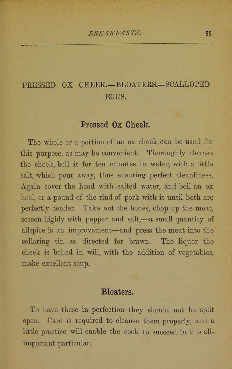 PRESSED OX CHEEK.—BLOATERS.—SCALLOPED EGGS. I Pressed Ox Cheek. The whole or a portion of an ox cheek can be used for this purpose, as may be convenient. Thoroughly cleanse the cheek, boil it for ten minutes in water, with a little salt, which pour away, thus ensuring perfect cleanliness. Again cover the head with salted water, and boil an ox heel, or a pound of the rind of pork with it until both are perfectly tender. Take out the bones, chop up the meat, season highly with pepper and salt,—a small quantity of allspice is an improvement—and press the meat into the collaring tin as directed for brawn. The liquor the cheek is boiled in will, with the addition of vegetables, make excellent soup. Bloaters. To have these in perfection they should not be split open. Care is required to cleanse them properly, and a little practice will enable the cook to succeed in this all- important particular.