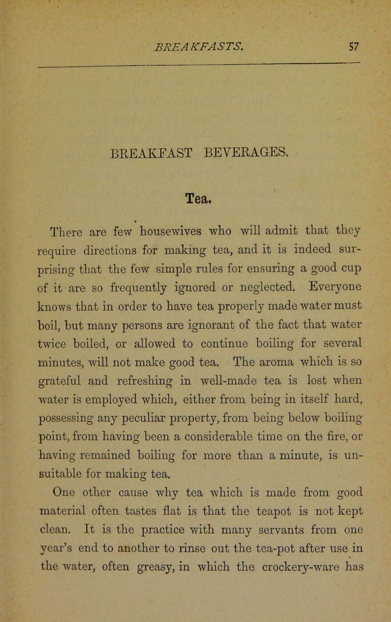 BREAKFAST BEVERAGES. Tea. There are few housewives who will admit that they require directions for making tea, and it is indeed sur- prising that the few simple rules for ensuring a good cup of it are so frequently ignored or neglected. Everyone knows that in order to have tea properly made water must boil, but many persons are ignorant of the fact that water twice boiled, or allowed to continue boiling for several minutes, will not make good tea. The aroma which is so grateful and refreshing in well-made tea is lost when water is employed which, either from being in itself hard, possessing any peculiar property, from being below boiling point, from having been a considerable time on the fire, or having remained boiling for more than a minute, is un- suitable for making tea. One other cause why tea which is made from good material often tastes flat is that the teapot is not kept clean. It is the practice with many servants from one year’s end to another to rinse out the tea-pot after use in the water, often greasy, in which the crockery-ware has