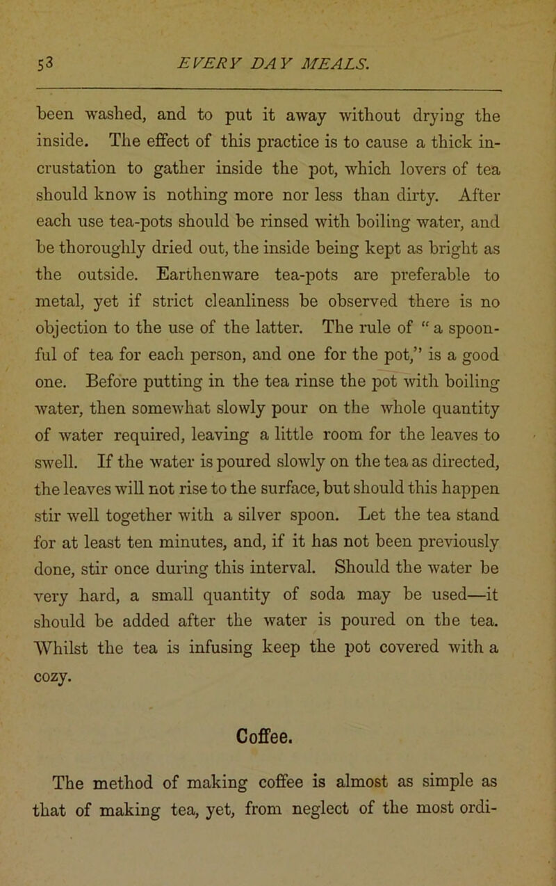 been washed, and to put it away without drying the inside. The effect of this practice is to cause a thick in- crustation to gather inside the pot, which lovers of tea should know is nothing more nor less than dirty. After each use tea-pots should be rinsed with boiling water, and be thoroughly dried out, the inside being kept as bright as the outside. Earthenware tea-pots are preferable to metal, yet if strict cleanliness be observed there is no objection to the use of the latter. The rule of “ a spoon- ful of tea for each person, and one for the pot,” is a good one. Before putting in the tea rinse the pot with boiling water, then somewhat slowly pour on the whole quantity of water required, leaving a little room for the leaves to swell. If the water is poured slowly on the tea as directed, the leaves will not rise to the surface, but should this happen stir well together with a silver spoon. Let the tea stand for at least ten minutes, and, if it has not been previously done, stir once during this interval. Should the water be very hard, a small quantity of soda may be used—it should be added after the water is poured on the tea. Whilst the tea is infusing keep the pot covered with a cozy. Coffee. The method of making coffee is almost as simple as that of making tea, yet, from neglect of the most ordi-