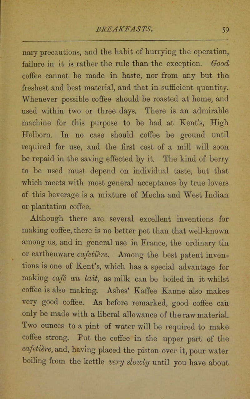 nary precautions, and the habit of hurrying the operation, failure in it is rather the rule than the exception. Good coffee cannot he made in haste, nor from any hut the freshest and best material, and that in sufficient quantity. Whenever possible coffee should be roasted at home, and used within two or three days. There is an admirable machine for this purpose to be had at Kent’s, High Holborn. In no case should coffee be ground until required for use, and the first cost of a mill will soon be repaid in the saving effected by it. The kind of berry to be used must depend on individual taste, but that which meets with most general acceptance by true lovers of this beverage is a mixture of Mocha and West Indian or plantation coffee. Although there are several excellent inventions for making coffee, there is no better pot than that well-known among us, and in general use in France, the ordinary tin or earthenware cafetiere. Among the best patent inven- tions is one of Kent’s, which has a special advantage for making cafe au lait, as milk can be boiled in it whilst coffee is also making. Ashes’ Kaffee Kanne also makes very good coffee. As before remarked, good coffee can only be made with a liberal allowance of the raw material. Two ounces to a pint of water will be required to make coffee strong. Put the coffee in the upper part of the cafeti&re, and, having placed the piston over it, pour water boiling from the kettle very slowly until you have about