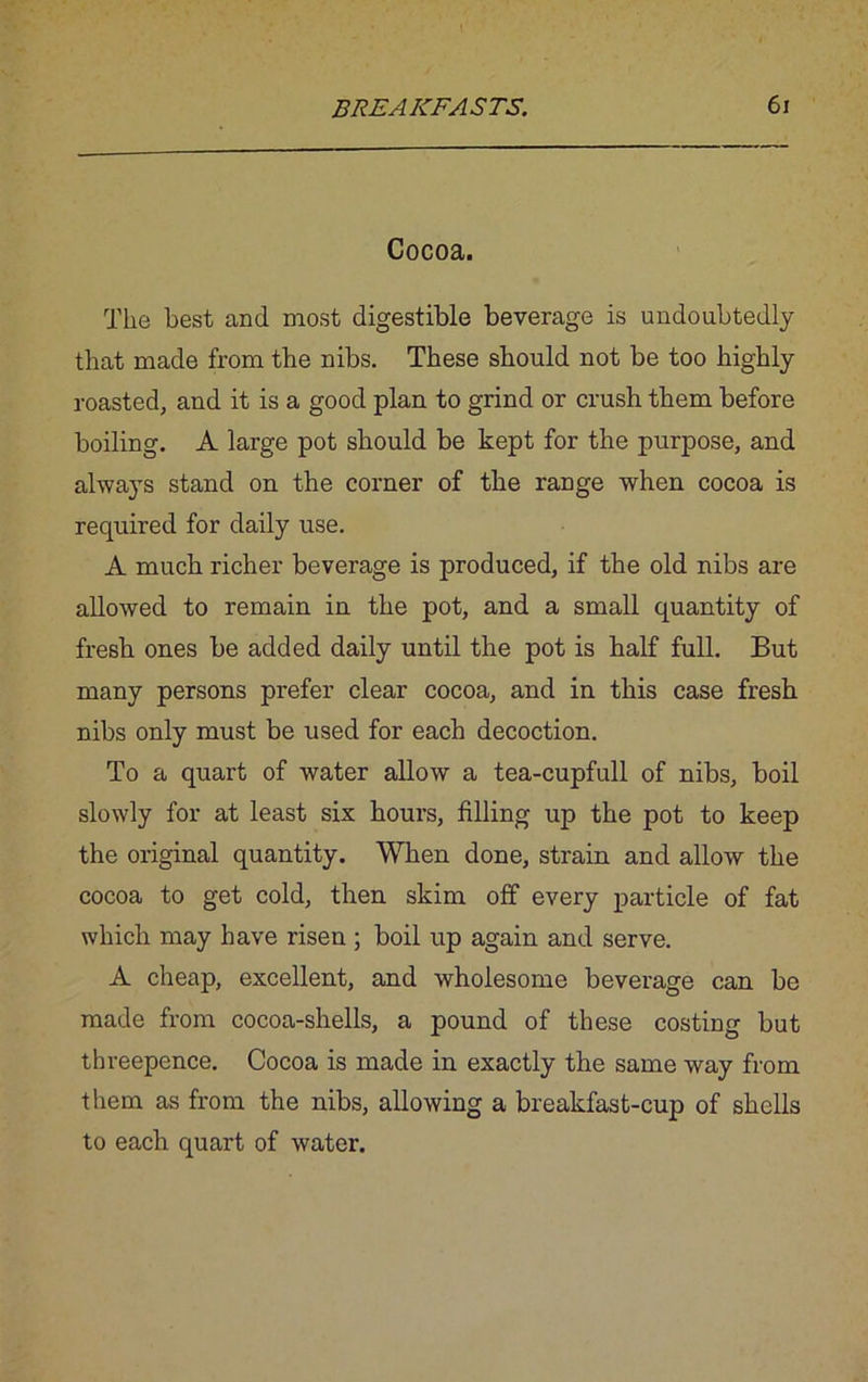 Cocoa. The best and most digestible beverage is undoubtedly that made from the nibs. These should not be too highly roasted, and it is a good plan to grind or crush them before boiling. A large pot should be kept for the purpose, and always stand on the corner of the range when cocoa is required for daily use. A much richer beverage is produced, if the old nibs are allowed to remain in the pot, and a small quantity of fresb ones be added daily until the pot is half full. But many persons prefer clear cocoa, and in this case fresh nibs only must be used for each decoction. To a quart of water allow a tea-cupfull of nibs, boil slowly for at least six hours, filling up the pot to keep the original quantity. When done, strain and allow the cocoa to get cold, then skim off every particle of fat which may have risen ; boil up again and serve. A cheap, excellent, and wholesome beverage can be made from cocoa-shells, a pound of these costing but threepence. Cocoa is made in exactly the same way from them as from the nibs, allowing a breakfast-cup of shells to each quart of water.