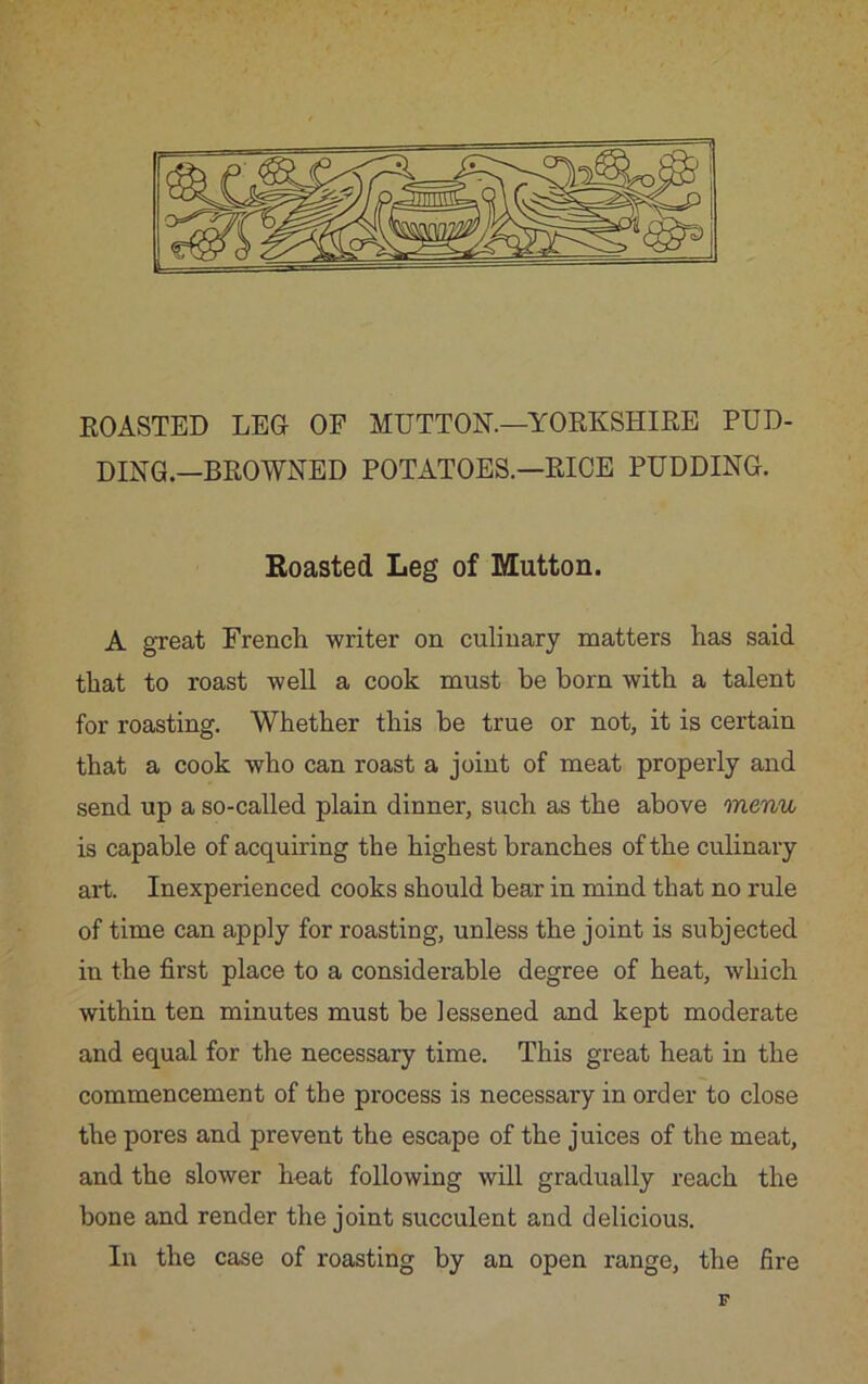ROASTED LEO OF MUTTON.—YORKSHIRE PUD- DING.—BROWNED POTATOES.—RICE PUDDING. Roasted Leg of Mutton. A great French writer on culinary matters has said that to roast well a cook must be born with a talent for roasting. Whether this he true or not, it is certain that a cook who can roast a joint of meat properly and send up a so-called plain dinner, such as the above menu is capable of acquiring the highest branches of the culinary art. Inexperienced cooks should bear in mind that no rule of time can apply for roasting, unless the joint is subjected in the first place to a considerable degree of heat, which within ten minutes must be lessened and kept moderate and equal for the necessary time. This great heat in the commencement of the process is necessary in order to close the pores and prevent the escape of the juices of the meat, and the slower boat following will gradually reach the bone and render the joint succulent and delicious. In the case of roasting by an open range, the fire F