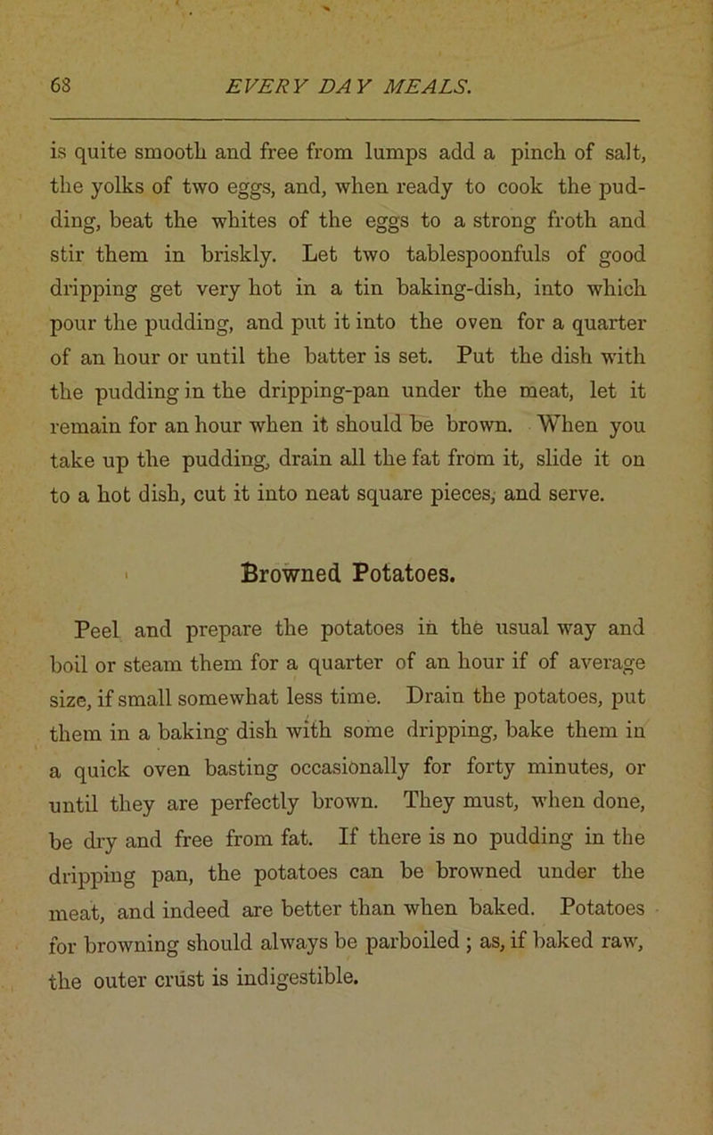 is quite smootli and free from lumps add a pinch of salt, the yolks of two eggs, and, when ready to cook the pud- ding, beat the whites of the eggs to a strong froth and stir them in briskly. Let two tablespoonfuls of good dripping get very hot in a tin baking-dish, into which pour the pudding, and put it into the oven for a quarter of an hour or until the batter is set. Put the dish with the pudding in the dripping-pan under the meat, let it remain for an hour when it should be brown. When you take up the pudding, drain all the fat from it, slide it on to a hot dish, cut it into neat square pieces, and serve. • Browned Potatoes. Peel and prepare the potatoes in the usual way and boil or steam them for a quarter of an hour if of average size, if small somewhat less time. Drain the potatoes, put them in a baking dish with some dripping, bake them in a quick oven basting occasionally for forty minutes, or until they are perfectly brown. They must, when done, be dry and free from fat. If there is no pudding in the dripping pan, the potatoes can be browned under the meat, and indeed are better than when baked. Potatoes for browning should always be parboiled ; as, if baked raw, the outer crust is indigestible.