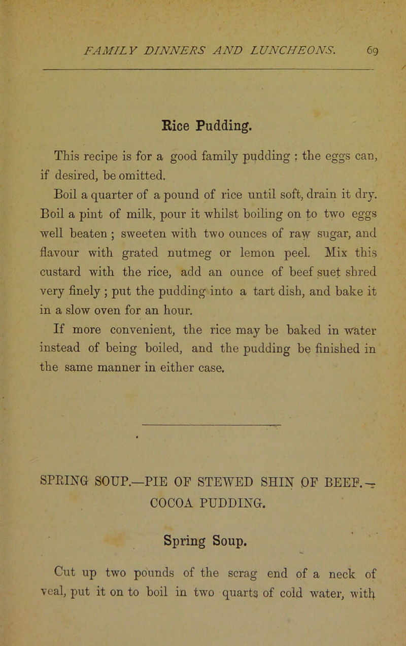 Rice Pudding. This recipe is for a good family pudding : the eggs can, if desired, be omitted. Boil a quarter of a pound of rice until soft, drain it dry. Boil a pint of milk, pour it whilst boiling on to two eggs well beaten ; sweeten with two ounces of raw sugar, and flavour with grated nutmeg or lemon peel. Mix this custard with the rice, add an ounce of beef suet shred very finely ; put the pudding into a tart dish, and bake it in a slow oven for an hour. If more convenient, the rice may be baked in water instead of being boiled, and the pudding be finished in the same manner in either case. SPRING SOUP.—PIE OF STEWED SHIN OF BEEF.— COCOA PUDDING. Spring Soup. Cut up two pounds of the scrag end of a neck of veal, put it on to boil in two quarts of cold water, with