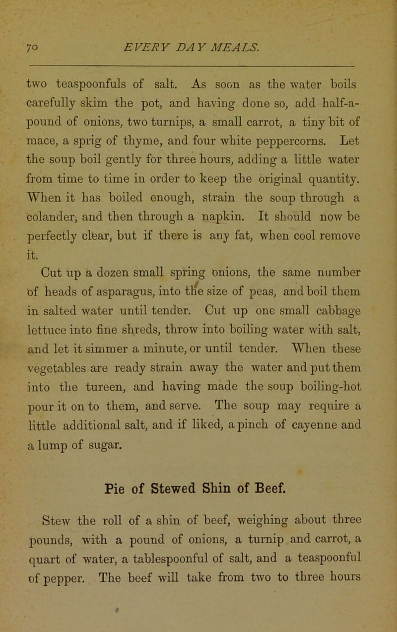two teaspoonfuls of salt. As soon as the water boils carefully skim the pot, and having done so, add half-a- pound of onions, two turnips, a small carrot, a tiny bit of mace, a sprig of thyme, and four white peppercorns. Let the soup boil gently for three hours, adding a little water from time to time in order to keep the original quantity. When it has boiled enough, strain the soup through a colander, and then through a napkin. It should now he perfectly clear, but if there is any fat, when cool remove it. Cut up a dozen small spring onions, the same number Of heads of asparagus, into tlie size of peas, and boil them in salted water until tender. Cut up one small cabbage lettuce into fine shreds, throw into boiling water with salt, and let it simmer a minute, or until tender. When these vegetables are ready strain away the water and put them into the tureen, and having made the soup boiling-hot pour it on to them, and serve. The soup may require a little additional salt, and if liked, a pinch of cayenne and a lump of sugar. Pie of Stewed Shin of Beef. Stew the roll of a shin of beef, weighing about three pounds, with a pound of onions, a turnip and carrot, a quart of water, a tablespoonful of salt, and a teaspoonful of pepper. The beef will take from two to three hours