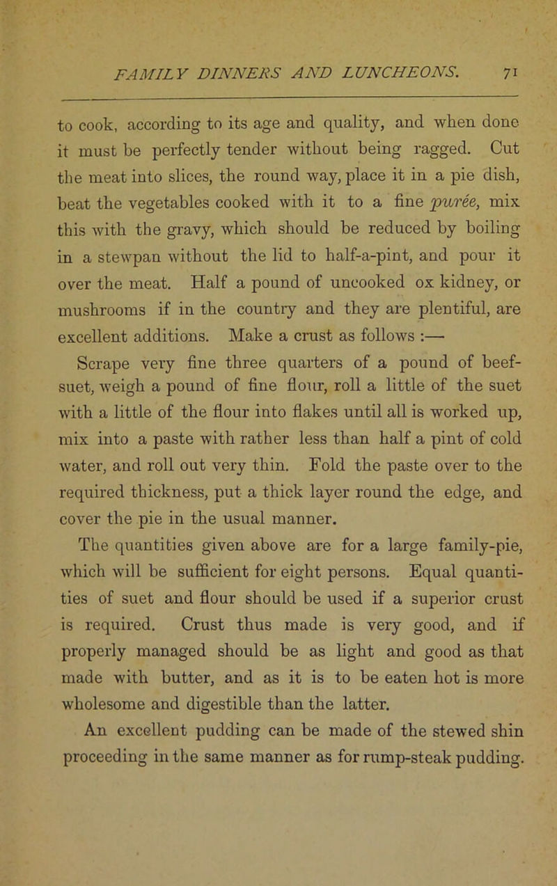 to cook, according to its age and quality, and when done it must be perfectly tender without being ragged. Cut the meat into slices, the round way, place it in a pie dish, beat the vegetables cooked with it to a fine puree, mix this Avith the gravy, which should be reduced by boiling in a stewpan without the lid to half-a-pint, and pour it over the meat. Half a pound of uncooked ox kidney, or mushrooms if in the country and they are plentiful, are excellent additions. Make a crust as follows :— Scrape very fine three quarters of a pound of beef- suet, Aveigh a pound of fine flour, roll a little of the suet Avith a little of the flour into flakes until all is worked up, mix into a paste with rather less than half a pint of cold Avater, and roll out very thin. Fold the paste over to the required thickness, put a thick layer round the edge, and cover the pie in the usual manner. The quantities given above are for a large family-pie, Avhich Avill be sufficient for eight persons. Equal quanti- ties of suet and flour should be used if a superior crust is required. Crust thus made is very good, and if properly managed should be as light and good as that made Avith butter, and as it is to be eaten hot is more wholesome and digestible than the latter. An excellent pudding can be made of the stewed shin proceeding in the same manner as for rump-steak pudding.