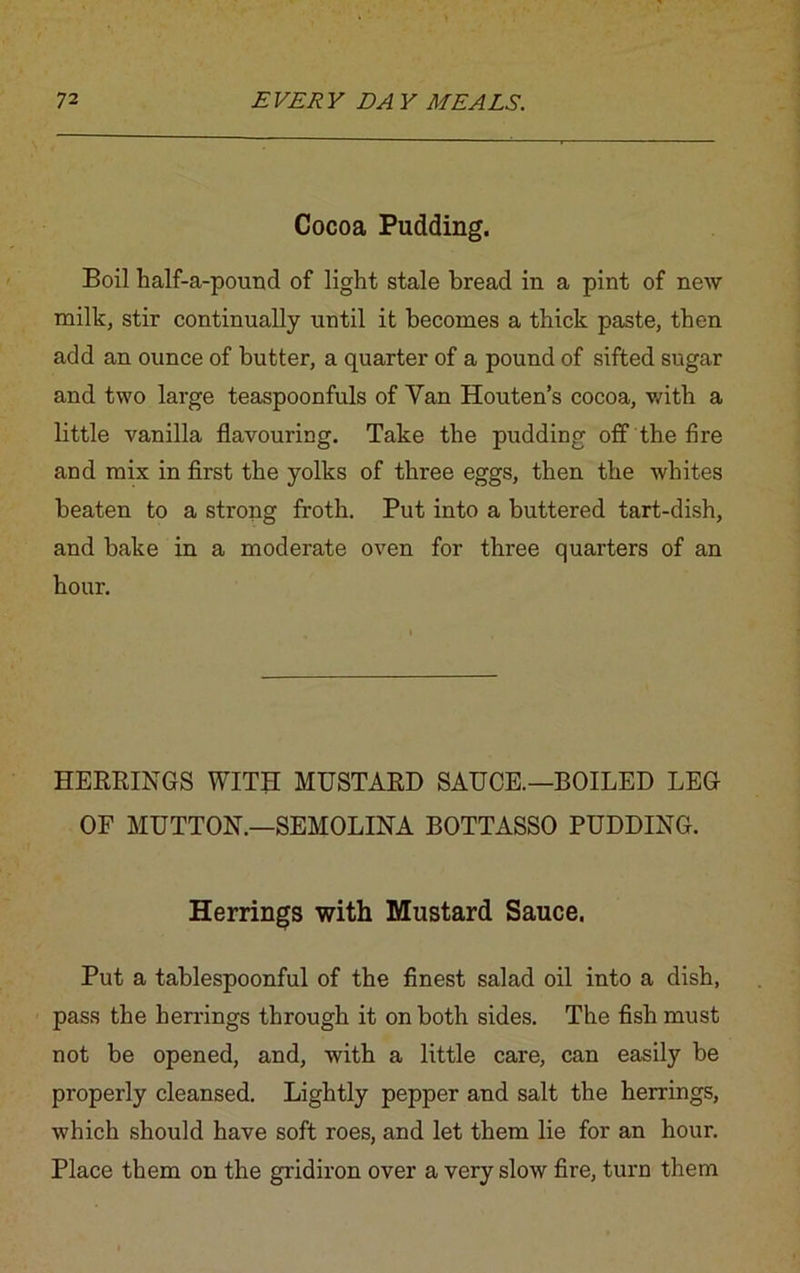 Cocoa Pudding. Boil half-a-pound of light stale bread in a pint of new milk, stir continually until it becomes a thick paste, then add an ounce of butter, a quarter of a pound of sifted sugar and two large teaspoonfuls of Van Houten’s cocoa, with a little vanilla flavouring. Take the pudding off the fire and mix in first the yolks of three eggs, then the whites beaten to a strong froth. Put into a buttered tart-dish, and bake in a moderate oven for three quarters of an hour. HERRINGS WITH MUSTARD SAUCE.—BOILED LEG OF MUTTON.—SEMOLINA BOTTASSO PUDDING. Herrings with Mustard Sauce. Put a tablespoonful of the finest salad oil into a dish, pass the herrings through it on both sides. The fish must not be opened, and, with a little care, can easily be properly cleansed. Lightly pepper and salt the herrings, which should have soft roes, and let them lie for an hour. Place them on the gridiron over a very slow fire, turn them