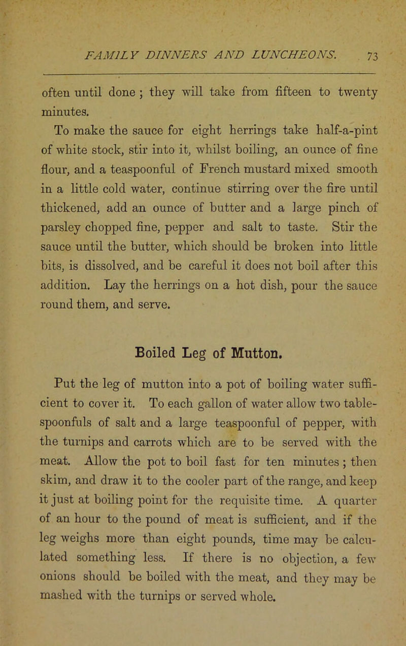 often until done ; they will take from fifteen to twenty minutes. To make the sauce for eight herrings take half-a-pint of white stock, stir into it, whilst boiling, an ounce of fine flour, and a teaspoonful of French mustard mixed smooth in a little cold water, continue stirring over the fire until thickened, add an ounce of butter and a large pinch of parsley chopped fine, pepper and salt to taste. Stir the sauce until the butter, which should be broken into little bits, is dissolved, and be careful it does not boil after this addition. Lay the herrings on a hot dish, pour the sauce round them, and serve. Boiled Leg of Mutton. Put the leg of mutton into a pot of boiling water suffi- cient to cover it. To each gallon of water allow two table- spoonfuls of salt and a large teaspoonful of pepper, with the turnips and carrots which are to be served with the meat. Allow the pot to boil fast for ten minutes ; then skim, and draw it to the cooler part of the range, and keep it just at boiling point for the requisite time. A quarter of an hour to the pound of meat is sufficient, and if the leg weighs more than eight pounds, time may be calcu- lated something less. If there is no objection, a few onions should be boiled with the meat, and they may be mashed with the turnips or served whole.