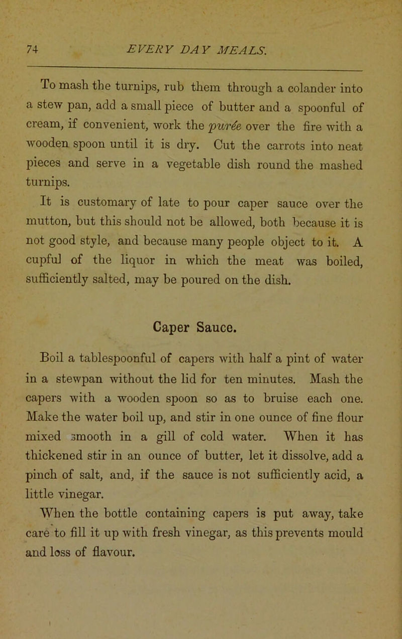 To mash the turnips, rub them through a colander into a stew pan, add a small piece of butter and a spoonful of cream, if convenient, work the purtfe over the fire with a wooden spoon until it is dry. Cut the carrots into neat pieces and serve in a vegetable dish round the mashed turnips. It is customary of late to pour caper sauce over the mutton, but this should not be allowed, both because it is not good style, and because many people object to it. A cupful of the liquor in which the meat was boiled, sufficiently salted, may be poured on the dish. Caper Sauce. Boil a tablespoonful of capers with half a pint of water in a stewpan without the lid for ten minutes. Mash the capers with a wooden spoon so as to bruise each one. Make the water boil up, and stir in one ounce of fine flour mixed smooth in a gill of cold water. When it has thickened stir in an ounce of butter, let it dissolve, add a pinch of salt, and, if the sauce is not sufficiently acid, a little vinegar. When the bottle containing capers is put away, take care to fill it up with fresh vinegar, as this prevents mould and loss of flavour.