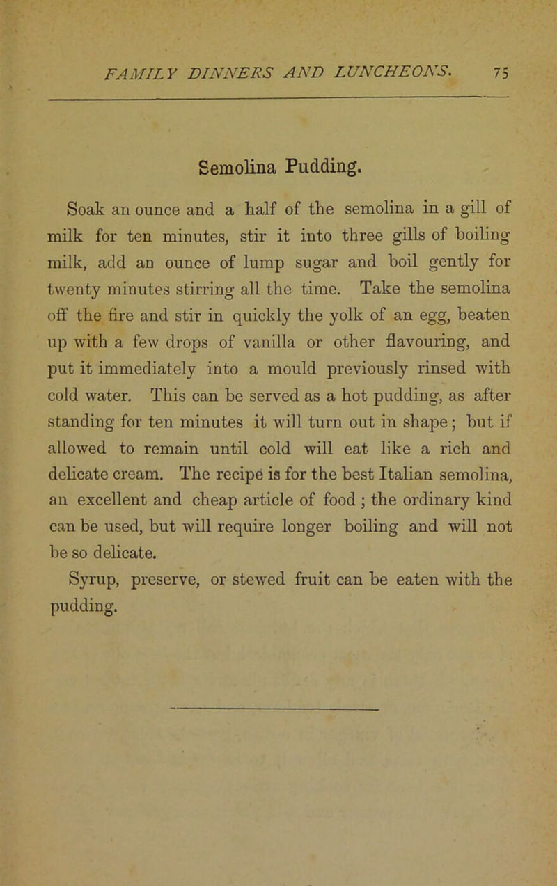 Semolina Pudding. Soak an ounce and a half of the semolina in a gill of milk for ten minutes, stir it into three gills of boiling milk, add an ounce of lump sugar and boil gently for twenty minutes stirring all the time. Take the semolina off the fire and stir in quickly the yolk of an egg, beaten up with a few drops of vanilla or other flavouring, and put it immediately into a mould previously rinsed with cold water. This can be served as a hot pudding, as after standing for ten minutes it will turn out in shape; but if allowed to remain until cold will eat like a rich and delicate cream. The recipe is for the best Italian semolina, an excellent and cheap article of food ; the ordinary kind can be used, but will require longer boiling and will not be so delicate. Syrup, preserve, or stewed fruit can be eaten with the pudding.
