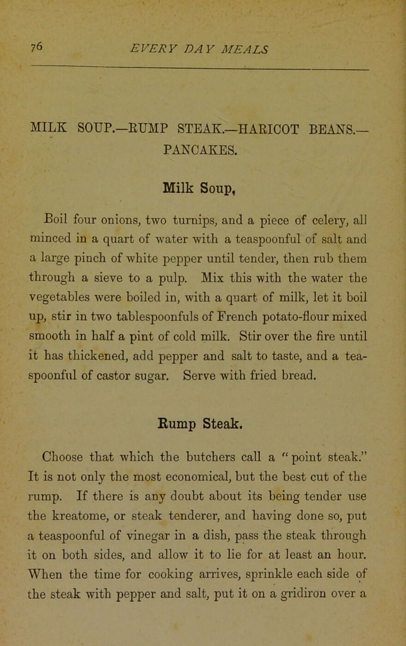 MILK SOUP.—RUMP STEAK.—HARICOT BEAKS.— PANCAKES. Milk Soup, Boil four onions, two turnips, and a piece of celery, all minced in a quart of water with a teaspoonful of salt and a large pinch of white pepper until tender, then rub them through a sieve to a pulp. Mix this with the water the vegetables were boiled in, with a quart of milk, let it boil up, stir in two tablespoonfuls of French potato-flour mixed smooth in half a pint of cold milk. Stir over the fire until it has thickened, add pepper and salt to taste, and a tea- spoonful of castor sugar. Serve with fried bread. Rump Steak. Choose that which the butchers call a “ point steak.” It is not only the most economical, but the best cut of the rump. If there is any doubt about its being tender use the kreatome, or steak tenderer, and having done so, put a teaspoonful of vinegar in a dish, pass the steak through it on both sides, and allow it to lie for at least an hour. When the time for cooking arrives, sprinkle each side of the steak with pepper and salt, put it on a gridiron over a