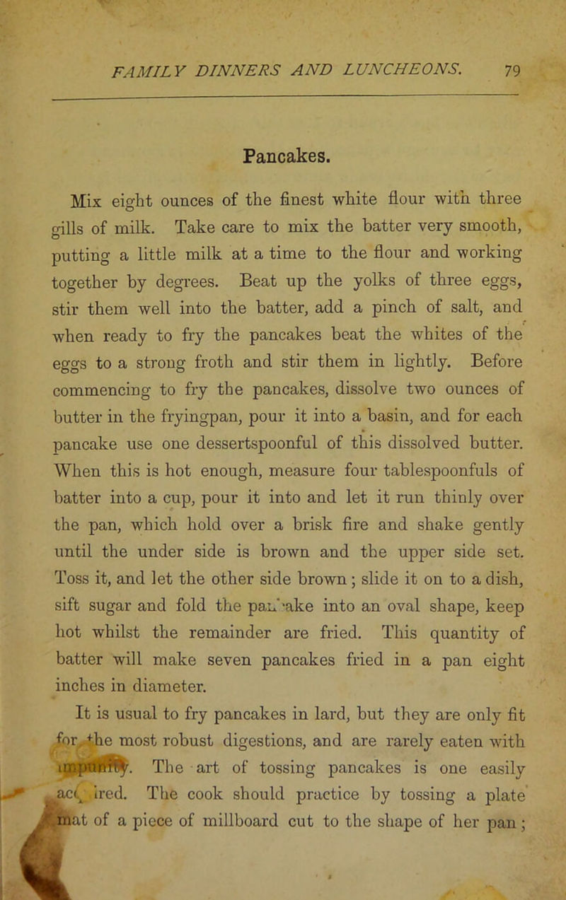 Pancakes. Mix eight ounces of the finest white flour with three gills of milk. Take care to mix the batter very smooth, putting a little milk at a time to the flour and working together by degrees. Beat up the yolks of three eggs, stir them well into the batter, add a pinch of salt, and when ready to fry the pancakes beat the whites of the eggs to a strong froth and stir them in lightly. Before commencing to fry the pancakes, dissolve two ounces of butter in the fryingpan, pour it into a basin, and for each pancake use one dessertspoonful of this dissolved butter. When this is hot enough, measure four tablespoonfuls of batter into a cup, pour it into and let it run thinly over the pan, which hold over a brisk fire and shake gently until the under side is brown and the upper side set. Toss it, and let the other side brown; slide it on to a dish, sift sugar and fold the pan' ‘ake into an oval shape, keep hot whilst the remainder are fried. This quantity of batter will make seven pancakes fried in a pan eight inches in diameter. It is usual to fry pancakes in lard, but they are only fit for, +he most robust digestions, and are rarely eaten with imptift?^. The art of tossing pancakes is one easily acq fired. The cook should practice by tossing a plate at of a piece of millboard cut to the shape of her pan;