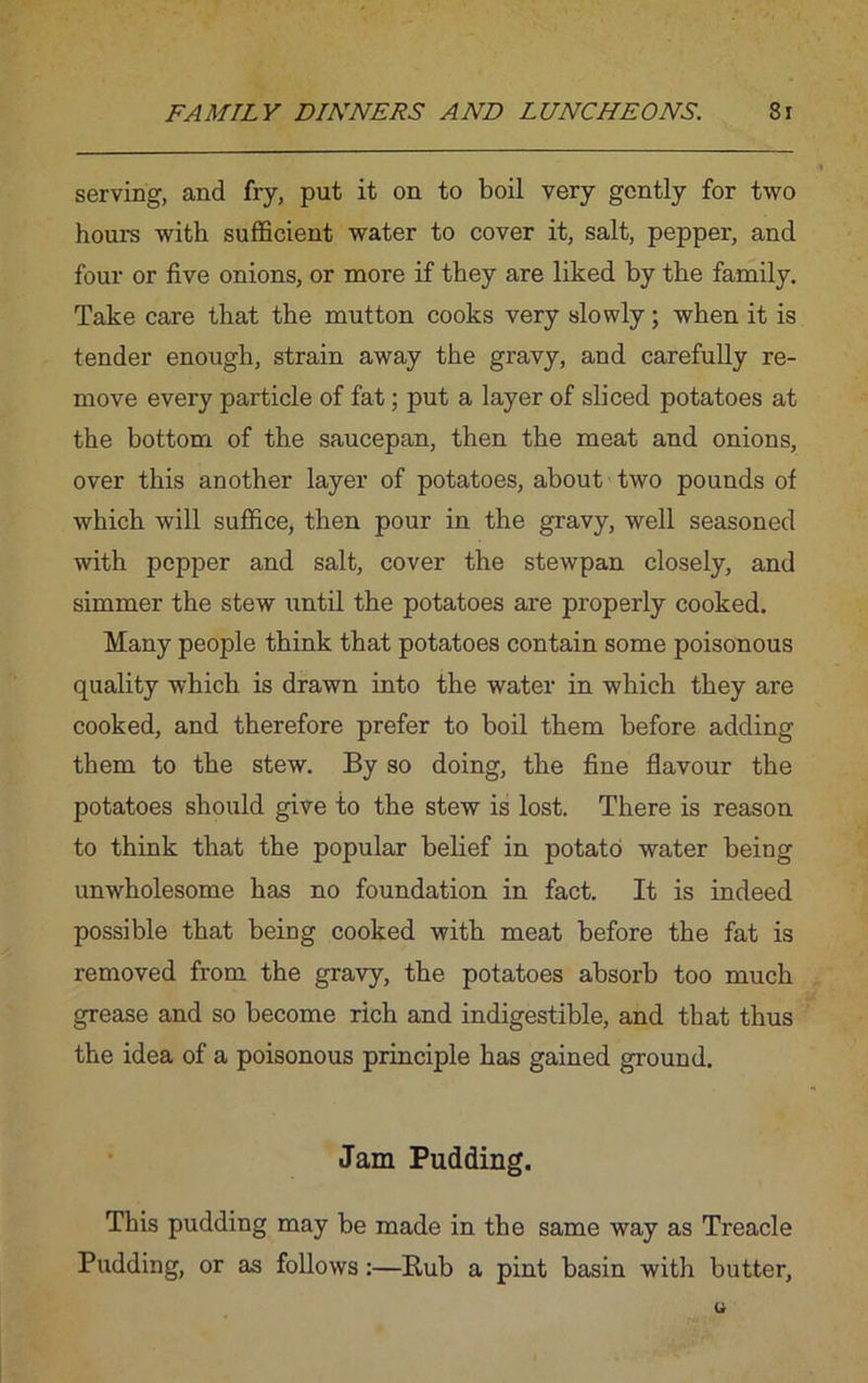 serving, and fry, put it on to boil very gently for two hours with sufficient water to cover it, salt, pepper, and four or five onions, or more if they are liked by the family. Take care that the mutton cooks very slowly; when it is tender enough, strain away the gravy, and carefully re- move every particle of fat; put a layer of sliced potatoes at the bottom of the saucepan, then the meat and onions, over this another layer of potatoes, about two pounds of which will suffice, then pour in the gravy, well seasoned with pepper and salt, cover the stewpan closely, and simmer the stew until the potatoes are properly cooked. Many people think that potatoes contain some poisonous quality which is drawn into the water in which they are cooked, and therefore prefer to boil them before adding them to the stew. By so doing, the fine flavour the potatoes should give to the stew is lost. There is reason to think that the popular belief in potato water being unwholesome has no foundation in fact. It is indeed possible that being cooked with meat before the fat is removed from the gravy, the potatoes absorb too much grease and so become rich and indigestible, and that thus the idea of a poisonous principle has gained ground. Jam Pudding. This pudding may be made in the same way as Treacle Pudding, or as follows:—Rub a pint basin with butter,