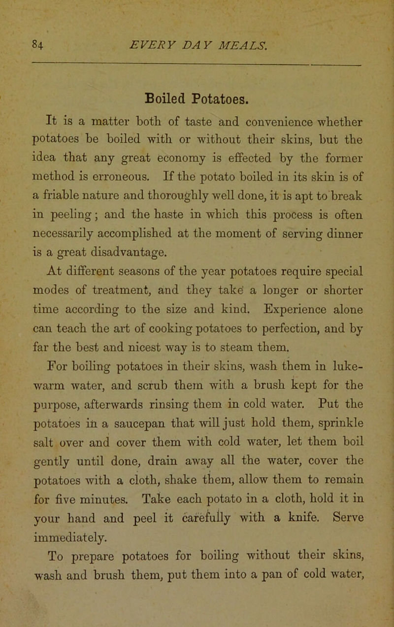 Boiled Potatoes. It is a matter both of taste and convenience whether potatoes he boiled with or without their skins, hut the idea that any great economy is effected by the former method is erroneous. If the potato boiled in its skin is of a friable nature and thoroughly well done, it is apt to break in peeling; and the haste in which this process is often necessarily accomplished at the moment of serving dinner is a great disadvantage. At different seasons of the year potatoes require special modes of treatment, and they take' a longer or shorter time according to the size and kind. Experience alone can teach the art of cooking potatoes to perfection, and by far the best and nicest way is to steam them. For boiling potatoes in their skins, wash them in luke- warm water, and scrub them with a brush kept for the purpose, afterwards rinsing them in cold water. Put the potatoes in a saucepan that will just hold them, sprinkle salt over and cover them with cold water, let them boil gently until done, drain away all the water, cover the potatoes with a cloth, shake them, allow them to remain for five minutes. Take each potato in a cloth, hold it in your hand and peel it carefully with a knife. Serve immediately. To prepare potatoes for boiling without their skins, wash and brush them, put them into a pan of cold wrater,
