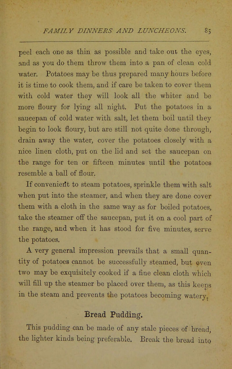peel each one as thin as possible and take out, the eyes, and as you do them throw them into a pan of clean cold water. Potatoes may be thus prepared many hours before it is time to cook them, and if care be taken to cover them with cold water they will look all the whiter and be more floury for lying all night. Put the potatoes in a saucepan of cold water with salt, let them boil until they begin to look floury, but are still not quite done through, drain away the water, cover the potatoes closely with a nice linen cloth, put on the lid and set the saucepan on the range for ten or fifteen minutes until the potatoes resemble a ball of flour. If convenierit to steam potatoes, sprinkle them with salt when put into the steamer, and when they are done cover them with a cloth in the same way as for boiled potatoes, take the steamer off the saucepan, put it on a cool part of the range, and when it has stood for five minutes, serve the potatoes. A very general impression prevails that a small quan- tity of potatoes cannot be successfully steamed, but even two may be exquisitely cooked if a fine clean cloth which will fill up the steamer be placed over them, as this keeps in the steam and prevents the potatoes becoming watery. Bread Pudding. This pudding can be made of any stale pieces of bread, the lighter kinds being preferable. Break the bread into