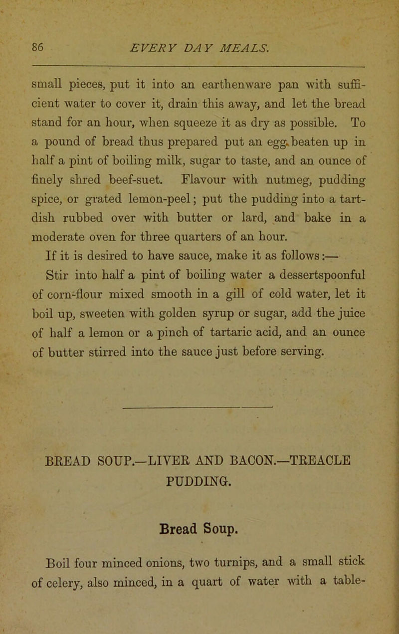 small pieces, put it into an earthenware pan with suffi- cient water to cover it, drain this away, and let the bread stand for an hour, when squeeze it as dry as possible. To a pound of bread thus prepared put an egg. beaten up in half a pint of boiling milk, sugar to taste, and an ounce of finely shred beef-suet. Flavour with nutmeg, pudding spice, or grated lemon-peel; put the pudding into a tart- dish rubbed over with butter or lard, and bake in a moderate oven for three quarters of an hour. If it is desired to have sauce, make it as follows:— Stir into half a pint of boiling water a dessertspoonful of corn-flour mixed smooth in a gill of cold water, let it boil up, sweeten with golden syrup or sugar, add the juice of half a lemon or a pinch of tartaric acid, and an ounce of butter stirred into the sauce just before serving. BREAD SOUP.—LITER AND BACON.—TREACLE PUDDING. Bread Soup. Boil four minced onions, two turnips, and a small stick of celery, also minced, in a quart of water with a table-