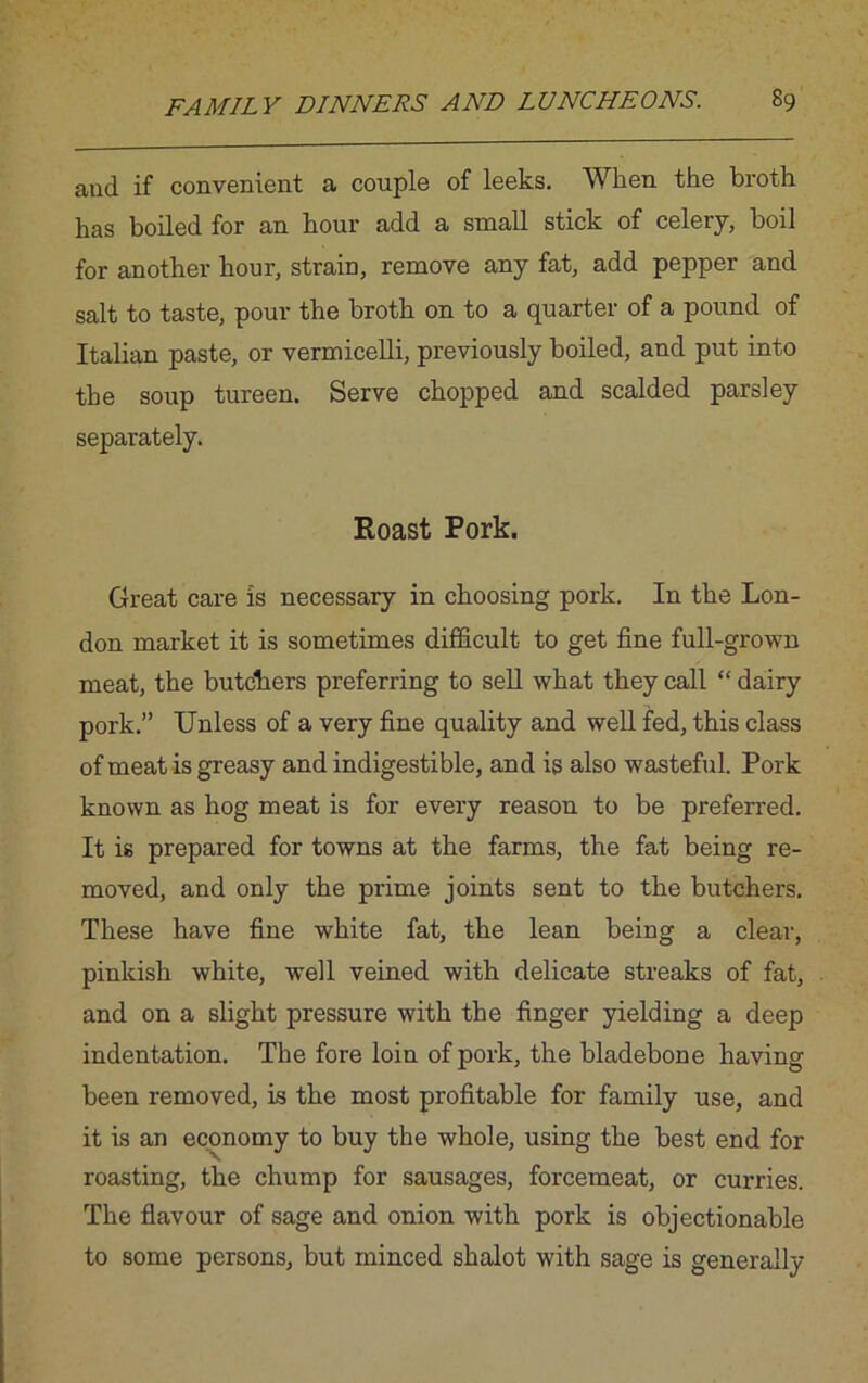 aud if convenient a couple of leeks. When the broth has boiled for an hour add a small stick of celery, boil for another hour, strain, remove any fat, add pepper and salt to taste, pour the broth on to a quarter of a pound of Italian paste, or vermicelli, previously boiled, and put into the soup tureen. Serve chopped and scalded parsley separately. Roast Pork. Great care is necessary in choosing pork. In the Lon- don market it is sometimes difficult to get fine full-grown meat, the butchers preferring to sell what they call “ dairy pork.” Unless of a very fine quality and well fed, this class of meat is greasy and indigestible, and is also wasteful. Pork known as hog meat is for every reason to be preferred. It is prepared for towns at the farms, the fat being re- moved, and only the prime joints sent to the butchers. These have fine white fat, the lean being a clear, pinkish white, well veined with delicate streaks of fat, and on a slight pressure with the finger yielding a deep indentation. The fore loin of pork, the bladebone having been removed, is the most profitable for family use, and it is an economy to buy the whole, using the best end for roasting, the chump for sausages, forcemeat, or curries. The flavour of sage and onion with pork is objectionable to some persons, but minced shalot with sage is generally