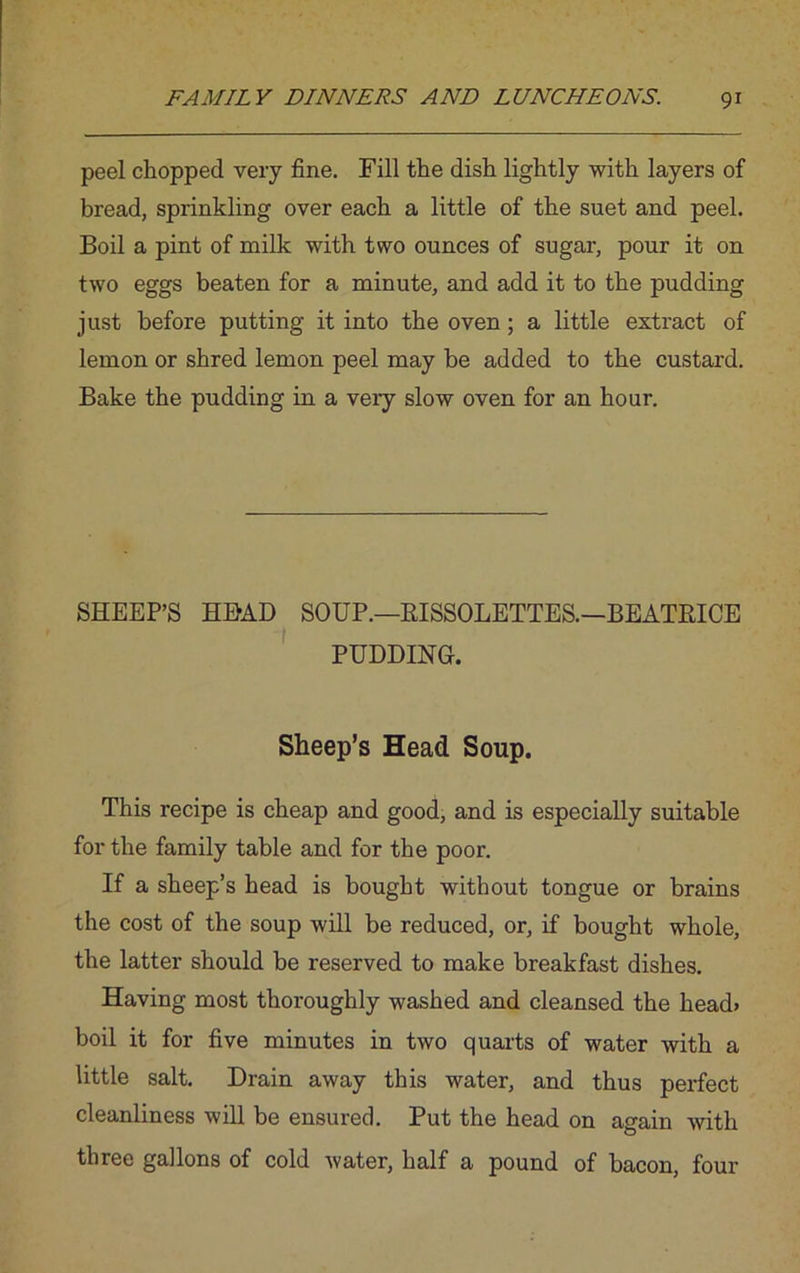 peel chopped very fine. Fill the dish lightly with layers of bread, sprinkling over each a little of the suet and peel. Boil a pint of milk with two ounces of sugar, pour it on two eggs beaten for a minute, and add it to the pudding just before putting it into the oven; a little extract of lemon or shred lemon peel may be added to the custard. Bake the pudding in a very slow oven for an hour. SHEEP’S HEAD SOUP.—RISSOLETTES.—BEATRICE PUDDING. Sheep’s Head Soup. This recipe is cheap and good, and is especially suitable for the family table and for the poor. If a sheep’s head is bought without tongue or brains the cost of the soup will be reduced, or, if bought whole, the latter should be reserved to make breakfast dishes. Having most thoroughly washed and cleansed the head* boil it for five minutes in two quarts of water with a little salt. Drain away this water, and thus perfect cleanliness will be ensured. Put the head on again with three gallons of cold water, half a pound of bacon, four