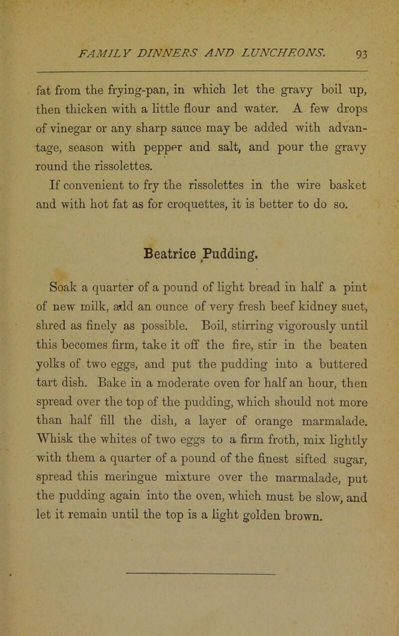 fat from the frying-pan, in which let the gravy boil up, then thicken with a little flour and water. A few drops of vinegar or any sharp sauce may be added with advan- tage, season with pepper and salt, and pour the gravy round the rissolettes. If convenient to fry the rissolettes in the wire basket and with hot fat as for croquettes, it is better to do so. Beatrice Pudding. Soak a quarter of a pound of light bread in half a pint of new milk, add an ounce of very fresh beef kidney suet, shred as finely as possible. Boil, stirring vigorously until this becomes firm, take it off the fire, stir in the beaten yolks of two eggs, and put the pudding into a buttered tart dish. Bake in a moderate oven for half an hour, then spread over the top of the pudding, which should not more than half fill the dish, a layer of orange marmalade. Whisk the whites of two eggs to a firm froth, mix lightly with them a quarter of a pound of the finest sifted sugar, spread this meringue mixture over the marmalade, put the pudding again into the oven, which must be slow, and let it remain until the top is a light golden brown.