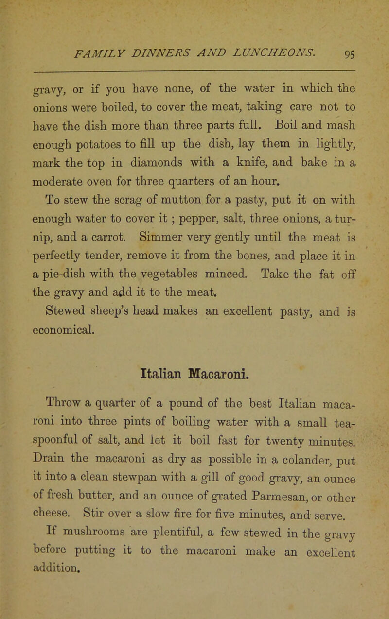 gravy, or if you have none, of the water in which the onions were boiled, to cover the meat, taking care not to have the dish more than three parts full. Boil and mash enough potatoes to fill up the dish, lay them in lightly, mark the top in diamonds with a knife, and bake in a moderate oven for three quarters of an hour. To stew the scrag of mutton for a pasty, put it on with enough water to cover it; pepper, salt, three onions, a tur- nip, and a carrot. Simmer very gently until the meat is perfectly tender, remove it from the hones, and place it in a pie-dish with the vegetables minced. Take the fat off the gravy and add it to the meat. Stewed sheep’s head makes an excellent pasty, and is economical. Italian Macaroni. Throw a quarter of a pound of the best Italian maca- roni into three pints of boiling water with a small tea- spoonful of salt, and let it boil fast for twenty minutes. Drain the macaroni as dry as possible in a colander, put it into a clean stewpan with a gill of good gravy, an ounce of fresh butter, and an ounce of grated Parmesan, or other cheese. Stir over a slow fire for five minutes, and serve. If mushrooms are plentiful, a few stewed in the gravy before putting it to the macaroni make an excellent addition.
