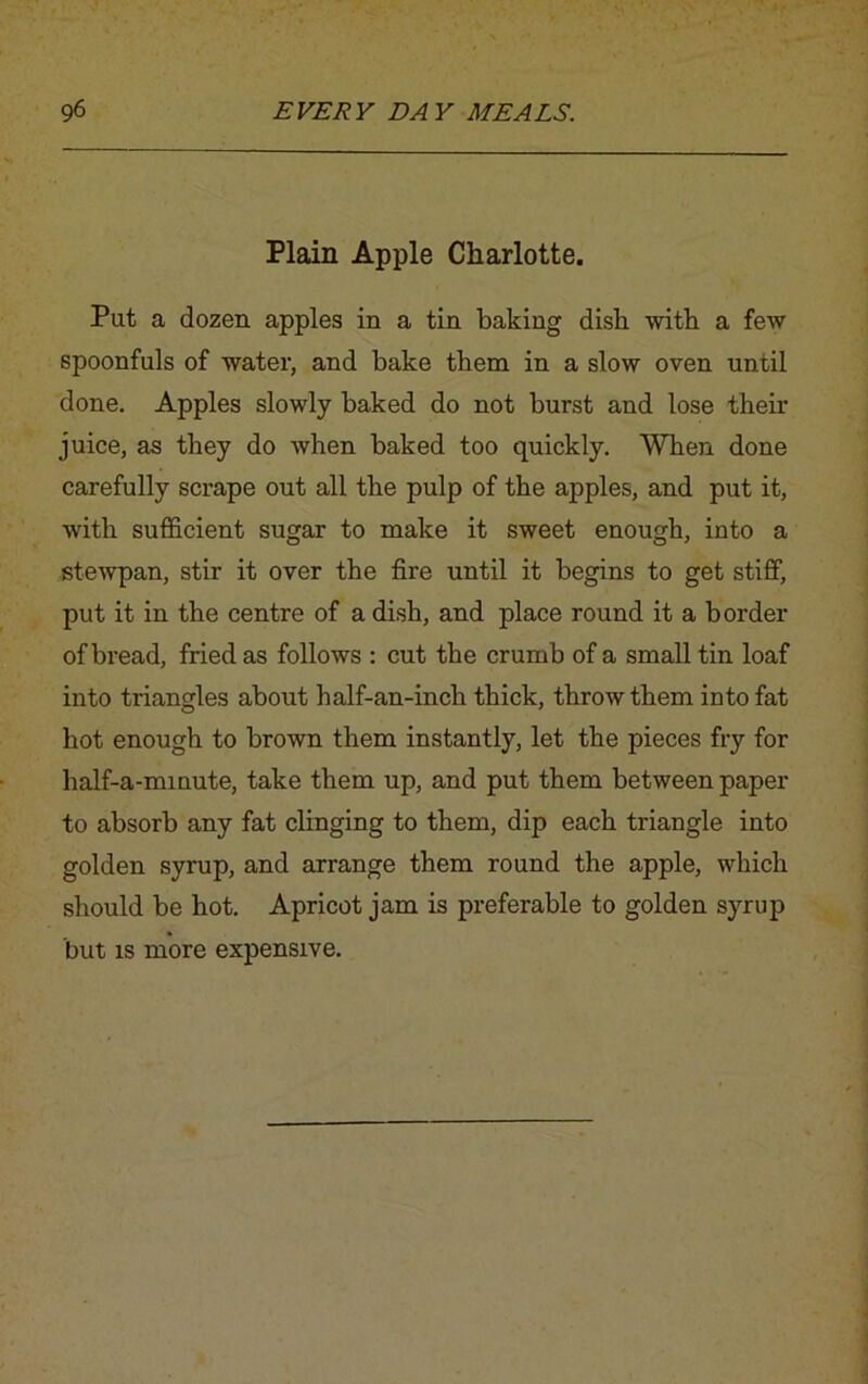 Plain Apple Charlotte. Put a dozen apples in a tin baking dish with a few spoonfuls of water, and bake them in a slow oven until done. Apples slowly baked do not burst and lose their juice, as they do when baked too quickly. When done carefully scrape out all the pulp of the apples, and put it, with sufficient sugar to make it sweet enough, into a stewpan, stir it over the fire until it begins to get stiff, put it in the centre of a dish, and place round it a border of bread, fried as follows : cut the crumb of a small tin loaf into triangles about half-an-inch thick, throw them into fat hot enough to brown them instantly, let the pieces fry for half-a-minute, take them up, and put them between paper to absorb any fat clinging to them, dip each triangle into golden syrup, and arrange them round the apple, which should be hot. Apricot jam is preferable to golden syrup but is more expensive.