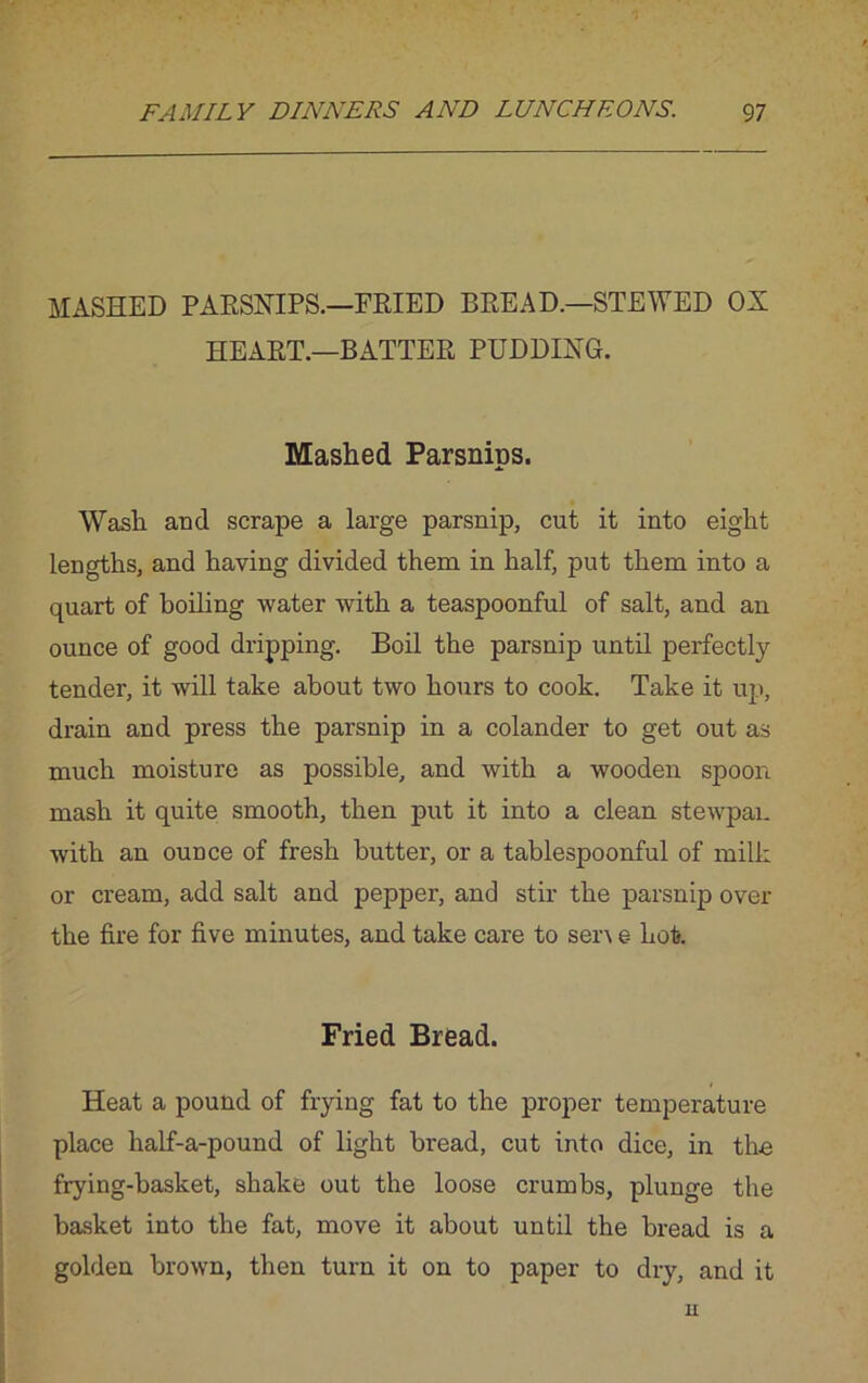 MASHED PARSNIPS.—FRIED BREAD.—STEWED OX HEART.—BATTER PUDDING. Mashed Parsnips. Wash and scrape a large parsnip, cut it into eight lengths, and having divided them in half, put them into a quart of boiling water with a teaspoonful of salt, and an ounce of good dripping. Boil the parsnip until perfectly tender, it will take about two hours to cook. Take it up, drain and press the parsnip in a colander to get out as much moisture as possible, and with a wooden spoon mash it quite smooth, then put it into a clean stewpan with an ounce of fresh butter, or a tablespoonful of milk or cream, add salt and pepper, and stir the parsnip over the fire for five minutes, and take care to sen e hot. Fried Bread. Heat a pound of frying fat to the proper temperature place half-a-pound of light bread, cut into dice, in the frying-basket, shake out the loose crumbs, plunge the basket into the fat, move it about until the bread is a golden brown, then turn it on to paper to dry, and it n