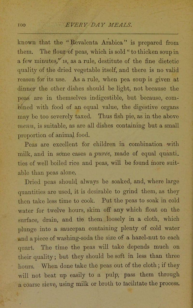 known that the “Kevalenta Arabica” is prepared from them. The flour of peas, which is sold “ to thicken soup in a few minutes,” is, as a rule, destitute of the fine dietetic quality of the dried vegetable itself, and there is no valid reason for its use. As a rule, when pea soup is given at dinner the other dishes should be light, not because the peas are in themselves indigestible, but because, com- bined with food of an equal value, the digestive organs may be too severely taxed. Thus fish pie, as in the above menu, is suitable, as are all dishes containing but a small proportion of animal food. Peas are excellent for children in combination with milk, and in soine cases a puree, made of equal quanti. ties of well boiled rice and peas, will be found more suit- able than peas alone. Dried peas should always be soaked, and, where large quantities are used, it is desirable to grind them, as they then take less time to cook. Put the peas to soak in cold water for twelve hours, skim off any which float on the surface, drain, and tie them loosely in a cloth, which plunge into a saucepan containing plenty of cold water and a piece of washing-soda the size of a hazel-nut to each quart. The time the peas will take depends much on their quality; but they should be soft in less than three hours. When done take the peas out of the cloth; if they will not beat up easily to a pulp, pass them through a coarse sieve, using milk or broth to facilitate the process.
