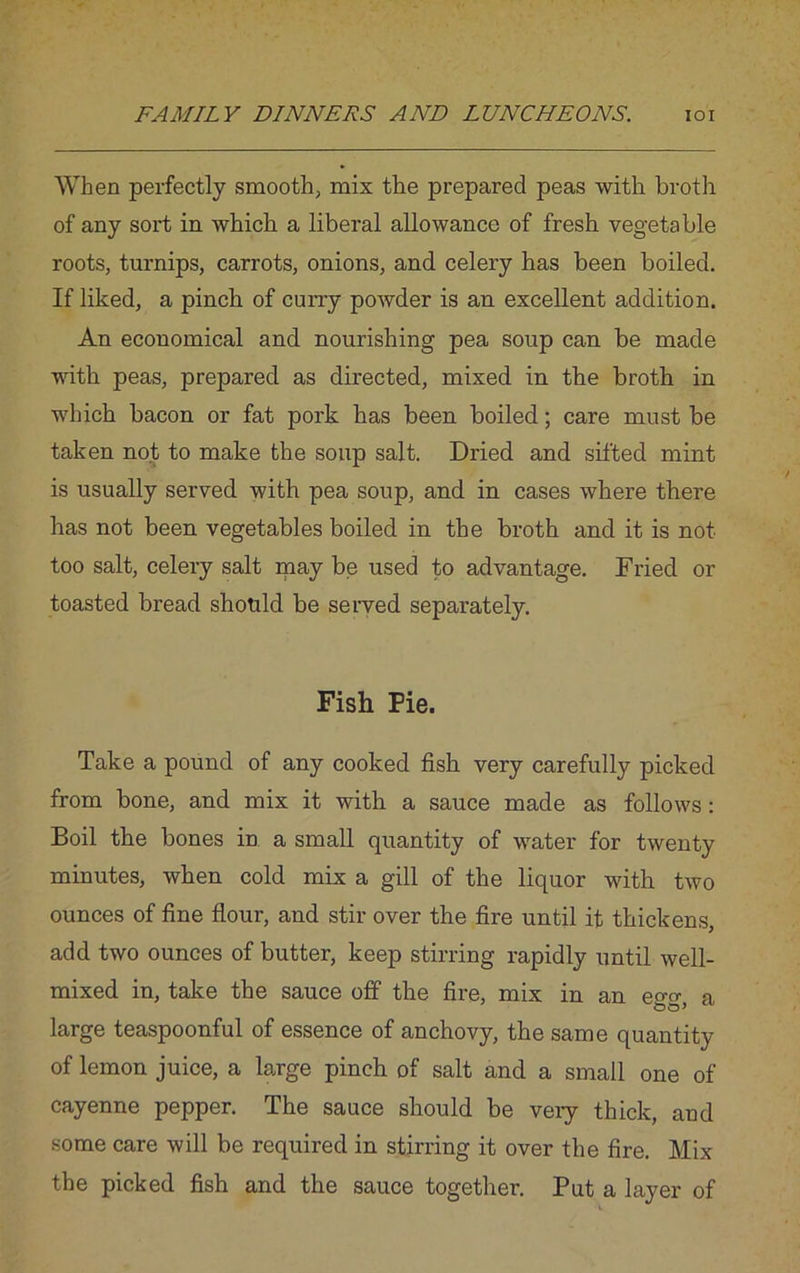 When perfectly smooth, mix the prepared peas with broth of any sort in which a liberal allowance of fresh vegetable roots, turnips, carrots, onions, and celery has been boiled. If liked, a pinch of curry powder is an excellent addition. An economical and nourishing pea soup can be made with peas, prepared as directed, mixed in the broth in which bacon or fat pork has been boiled; care must be taken not to make the soup salt. Dried and sifted mint is usually served with pea soup, and in cases where there has not been vegetables boiled in the broth and it is not too salt, celery salt ipay be used to advantage. Fried or toasted bread should be served separately. Fish Fie. Take a pound of any cooked fish very carefully picked from bone, and mix it with a sauce made as follows: Boil the bones in a small quantity of water for twenty minutes, when cold mix a gill of the liquor with two ounces of fine flour, and stir over the fire until it thickens, add two ounces of butter, keep stirring rapidly until well- mixed in, take the sauce off the fire, mix in an egg, a large teaspoonful of essence of anchovy, the same quantity of lemon juice, a large pinch of salt and a small one of cayenne pepper. The sauce should be veiy thick, and some care will be required in stirring it over the fire. Mix the picked fish and the sauce together. Put a layer of