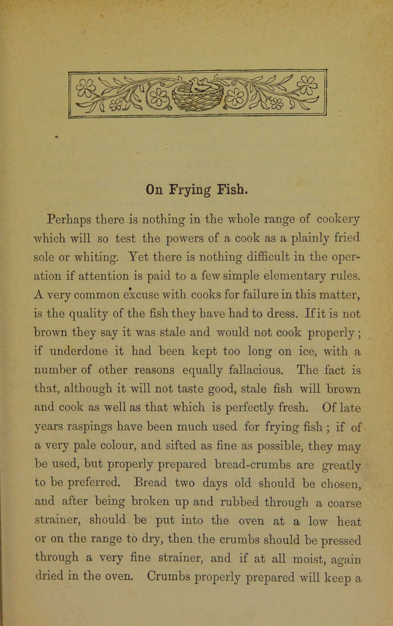 On Frying Fish. Perhaps there is nothing in the whole range of cookery which will so test the powers of a cook as a plainly fried sole or whiting. Yet there is nothing difficult in the oper- ation if attention is paid to a few simple elementary rules. A very common excuse with cooks for failure in this matter, is the quality of the fish they have had to dress. If it is not brown they say it was stale and would not cook properly; if underdone it had been kept too long on ice, with a number of other reasons equally fallacious. The fact is that, although it will not taste good, stale fish will brown and cook as well as that which is perfectly fresh. Of late years raspings have been much used for frying fish ; if of a very pale colour, and sifted as fine as possible, they may he used, but properly prepared bread-crumbs are greatly to be preferred. Bread two days old should be chosen, and after being broken up and rubbed through a coarse strainer, should be put into the oven at a low heat or on the range to dry, then the crumbs should be pressed through a very fine strainer, and if at all moist, again dried in the oven. Crumbs properly prepared will keep a