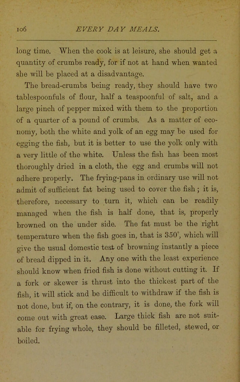 long time. When the cook is at leisure, she should get a quantity of crumbs ready, for if not at hand when wanted she will be placed at a disadvantage. The bread-crumbs being ready, they should have two tablespoonfuls of flour, half a teaspoonful of salt, and a large pinch of pepper mixed with them to the proportion of a quarter of a pound of crumbs. As a matter of eco- nomy, both the white and yolk of an egg may be used for egging the fish, but it is better to use the yolk only with a very little of the white. Unless the fish has been most thoroughly dried in a cloth, the egg and crumbs will not adhere properly. The frying-pans in ordinary use will not admit of sufficient fat being used to cover the fish ; it is, therefore, necessary to turn it, which can be readily managed when the fish is half done, that is, properly browned on the under side. The fat must be the right temperature when the fish goes in, that is 350°, which will give the usual domestic test of browning instantly a piece of bread dipped in it. Any one with the least experience should know when fried fish is done without cutting it. If a fork or skewer is thrust into the thickest part of the fish, it will stick and be difficult to withdraw if the fish is not done, but if, on the contrary, it is done, the fork will come out with great ease. Large thick fish are not suit- able for frying whole, they should be filleted, stewed, or boiled.