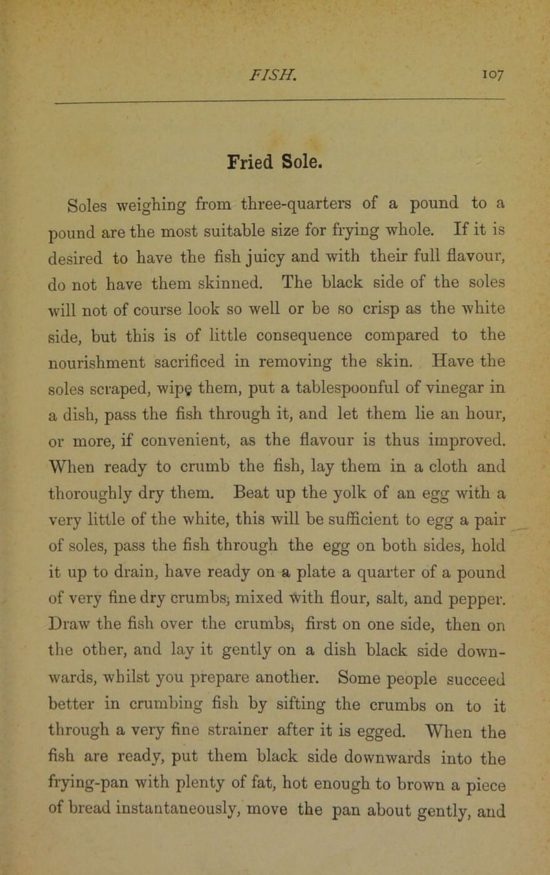 Fried Sole. Soles weighing from three-quarters of a pound to a pound are the most suitable size for frying whole. If it is desired to have the fish juicy and with their full flavour, do not have them skinned. The black side of the soles will not of course look so well or be so crisp as the white side, but this is of little consequence compared to the nourishment sacrificed in removing the skin. Have the soles scraped, wipe them, put a tablespoonful of vinegar in a dish, pass the fish through it, and let them lie an hour, or more, if convenient, as the flavour is thus improved. When ready to crumb the fish, lay them in a cloth and thoroughly dry them. Beat up the yolk of an egg with a very little of the white, this will be sufficient to egg a pair of soles, pass the fish through the egg on both sides, hold it up to drain, have ready on a plate a quarter of a pound of very fine dry crumbs; mixed with flour, salt, and pepper. Draw the fish over the crumbs, first on one side, then on the other, and lay it gently on a dish black side down- wards, whilst you prepare another. Some people succeed better in crumbing fish by sifting the crumbs on to it through a very fine strainer after it is egged. When the fish are ready, put them black side downwards into the frying-pan with plenty of fat, hot enough to brown a piece of bread instantaneously, move the pan about gently, and