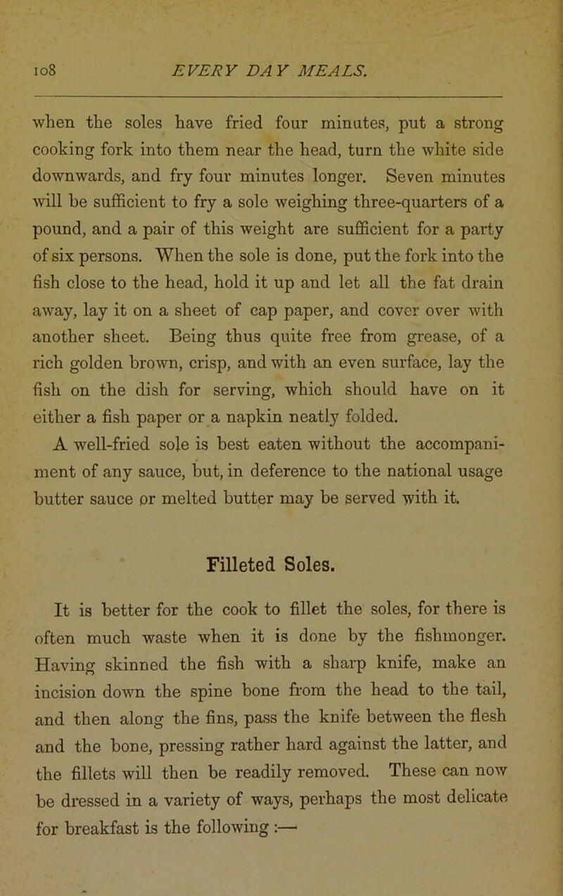 when the soles have fried four minutes, put a strong cooking fork into them near the head, turn the white side downwards, and fry four minutes longer. Seven minutes will be sufficient to fry a sole weighing three-quarters of a pound, and a pair of this weight are sufficient for a party of six persons. When the sole is done, put the fork into the fish close to the head, hold it up and let all the fat drain away, lay it on a sheet of cap paper, and cover over with another sheet. Being thus quite free from grease, of a rich golden brown, crisp, and with an even surface, lay the fish on the dish for serving, which should have on it either a fish paper or a napkin neatly folded. A well-fried sole is best eaten without the accompani- ment of any sauce, but, in deference to the national usage butter sauce or melted butter may be served with it. Filleted Soles. It is better for the cook to fillet the soles, for there is often much waste when it is done by the fishmonger. Having skinned the fish with a sharp knife, make an incision down the spine bone from the head to the tail, and then along the fins, pass the knife between the flesh and the bone, pressing rather hard against the latter, and the fillets will then be readily removed. These can now be dressed in a variety of ways, perhaps the most delicate for breakfast is the following :—