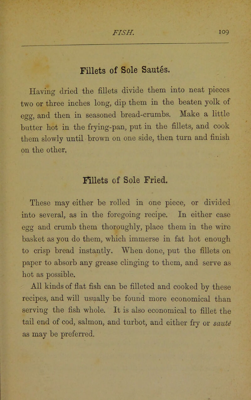Fillets of Sole Sautes. Having dried the fillets divide them into neat pieces two or three inches long, dip them in the beaten yolk of eo-o- and then in seasoned bread-crumbs. Make a little butter hot in the frying-pan, put in the fillets, and cook them slowly until brown on one side, then turn and finish on the other. Fillets of Sole Fried. These may either be rolled in one piece, or divided into several, as in the foregoing recipe. In either case egg and crumb them thoroughly, place them in the wire basket as you do them, which immerse in fat hot enough to crisp bread instantly. When done, put the fillets on paper to absorb any grease clinging to them, and serve as hot as possible. All kinds of flat fish can be filleted and cooked by these recipes, and will usually be found more economical than serving the fish whole. It is also economical to fillet the tail end of cod, salmon, and turbot, and either fry or saute as may be preferred.