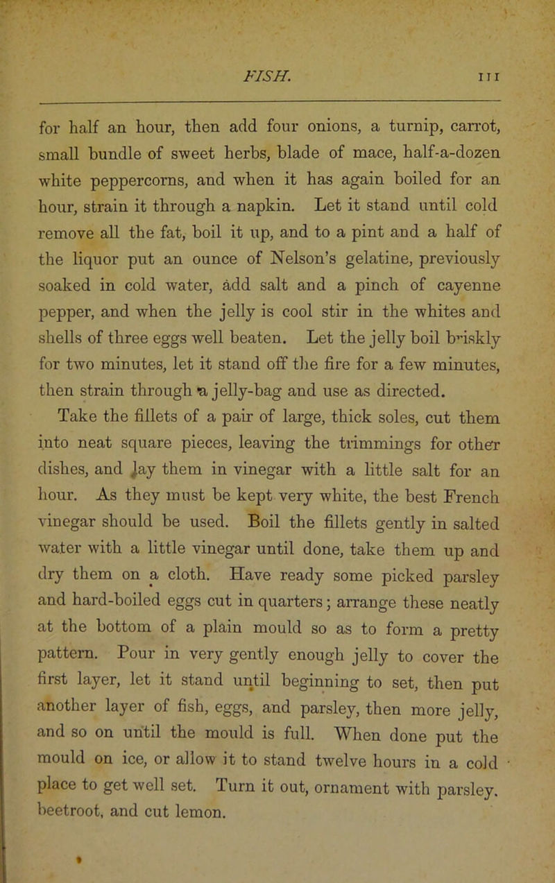 for half an hour, then add four onions, a turnip, carrot, small bundle of sweet herbs, blade of mace, half-a-dozen white peppercorns, and when it has again boiled for an hour, strain it through a napkin. Let it stand until cold remove all the fat, boil it up, and to a pint and a half of the liquor put an ounce of Nelson’s gelatine, previously- soaked in cold water, add salt and a pinch of cayenne pepper, and when the jelly is cool stir in the whites and shells of three eggs well beaten. Let the jelly boil briskly for two minutes, let it stand off the fire for a few minutes, then strain through *a jelly-bag and use as directed. Take the fillets of a pair of large, thick soles, cut them into neat square pieces, leaving the trimmings for other dishes, and jay them in vinegar with a little salt for an hour. As they must be kept very white, the best French vinegar should be used. Boil the fillets gently in salted water with a little vinegar until done, take them up and dry them on a cloth. Have ready some picked parsley and hard-boiled eggs cut in quarters; arrange these neatly at the bottom of a plain mould so as to form a pretty pattern. Pour in very gently enough jelly to cover the first layer, let it stand until beginning to set, then put another layer of fish, eggs, and parsley, then more jelly, and so on until the mould is full. When done put the mould on ice, or allow it to stand twelve hours in a cold place to get well set. Turn it out, ornament with parsley, beetroot, and cut lemon.