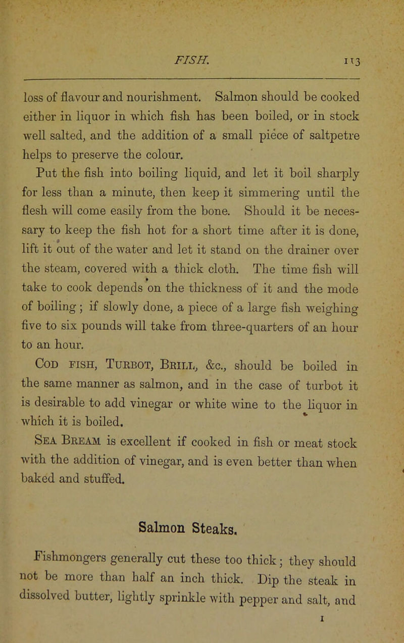 loss of flavour and nourishment. Salmon should he cooked either in liquor in which fish has been boiled, or in stock well salted, and the addition of a small piece of saltpetre helps to preserve the colour. Put the fish into boiling liquid, and let it boil sharply for less than a minute, then keep it simmering until the flesh will come easily from the bone. Should it be neces- sary to keep the fish hot for a short time after it is done, lift it out of the water and let it stand on the drainer over the steam, covered with a thick cloth. The time fish will take to cook depends on the thickness of it and the mode of boiling ; if slowly done, a piece of a large fish weighing five to six pounds will take from three-quarters of an hour to an hour. Cod fish, Turbot, Brill, &c., should be boiled in the same manner as salmon, and in the case of turbot it is desirable to add vinegar or white wine to the liquor in which it is boiled. Sea Bream is excellent if cooked in fish or meat stock with the addition of vinegar, and is even better than when baked and stuffed. Salmon Steaks. Fishmongeis generally cut these too thick; they should not be more than half an inch thick. Dip the steak in dissolved butter, lightly sprinkle with pepper and salt, and