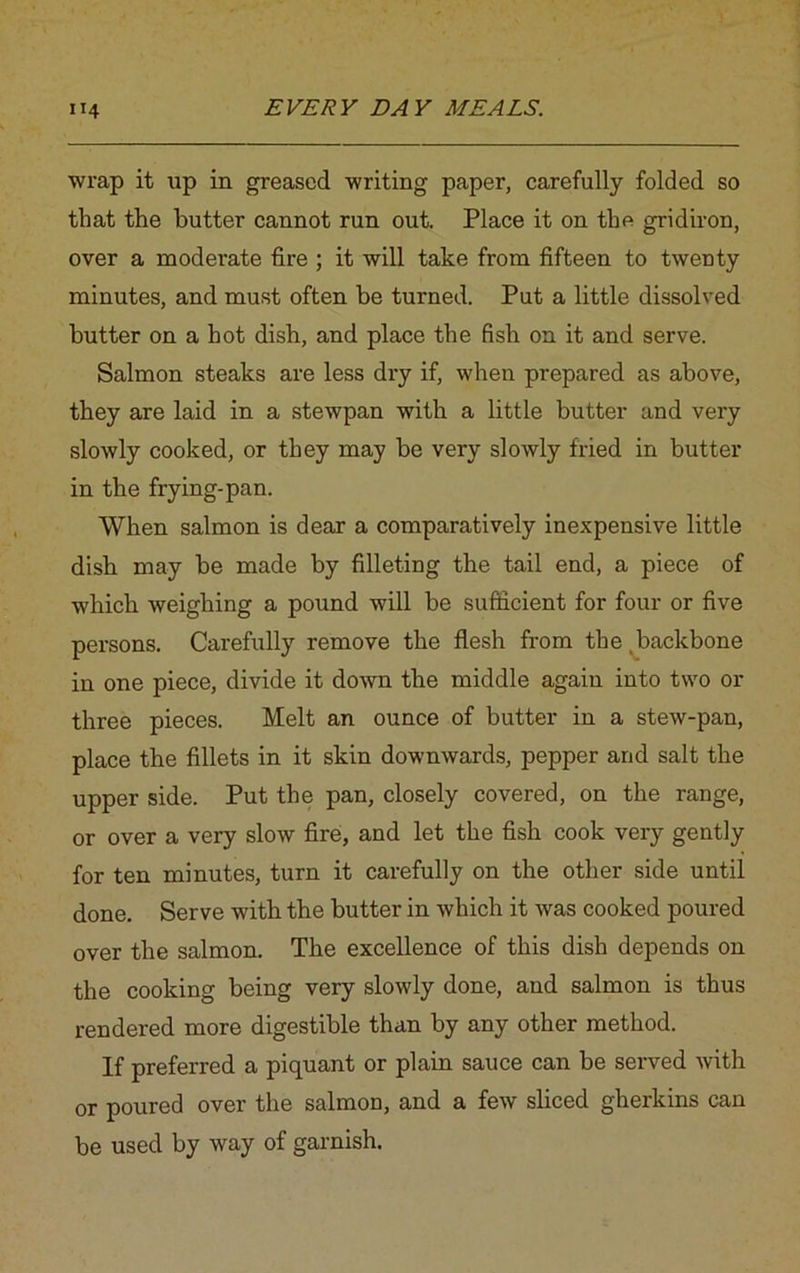 wrap it lap in greased writing paper, carefully folded so that the butter cannot run out. Place it on the gridiron, over a moderate fire ; it will take from fifteen to twenty minutes, and must often be turned. Put a little dissolved butter on a hot dish, and place the fish on it and serve. Salmon steaks are less dry if, when prepared as above, they are laid in a stewpan with a little butter and very slowly cooked, or they may be very slowly fried in butter in the frying-pan. When salmon is dear a comparatively inexpensive little dish may be made by filleting the tail end, a piece of which weighing a pound will be sufficient for four or five persons. Carefully remove the flesh from the backbone in one piece, divide it down the middle again into two or three pieces. Melt an ounce of butter in a stew-pan, place the fillets in it skin downwards, pepper and salt the upper side. Put the pan, closely covered, on the range, or over a very slow fire, and let the fish cook very gently for ten minutes, turn it carefully on the other side until done. Serve with the butter in which it was cooked poured over the salmon. The excellence of this dish depends on the cooking being very slowly done, and salmon is thus rendered more digestible than by any other method. If preferred a piquant or plain sauce can be served with or poured over the salmon, and a few sliced gherkins can be used by way of garnish.