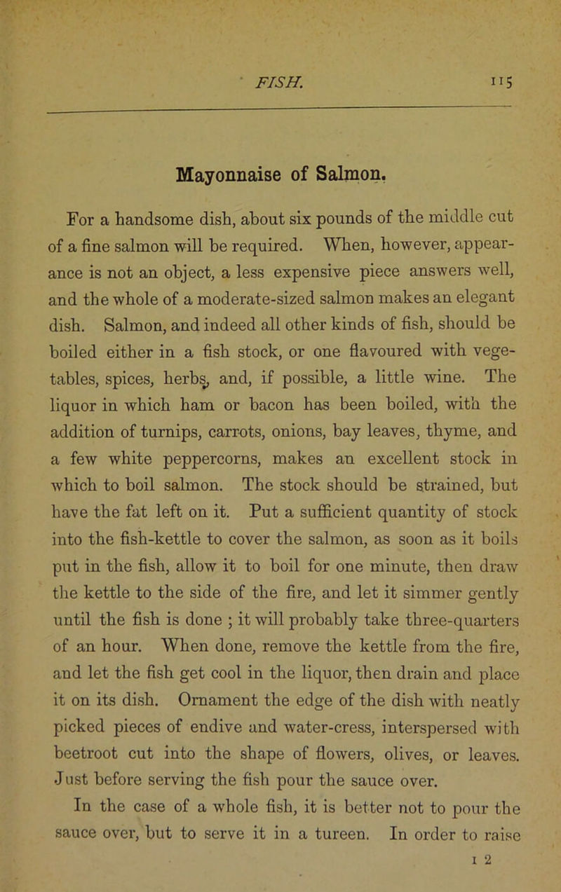 Mayonnaise of Salmon. For a handsome dish, about six pounds of the middle cut of a fine salmon will be required. When, however, appear- ance is not an object, a less expensive piece answers well, and the whole of a moderate-sized salmon makes an elegant dish. Salmon, and indeed all other kinds of fish, should be boiled either in a fish stock, or one flavoured with vege- tables, spices, herbs, and, if possible, a little wine. The liquor in which ham or bacon has been boiled, with the addition of turnips, carrots, onions, bay leaves, thyme, and a few white peppercorns, makes an excellent stock in which to boil salmon. The stock should be strained, but have the fat left on it. Put a sufficient quantity of stock into the fish-kettle to cover the salmon, as soon as it boils put in the fish, allow it to boil for one minute, then draw the kettle to the side of the fire, and let it simmer gently until the fish is done ; it will probably take three-quarters of an hour. When done, remove the kettle from the fire, and let the fish get cool in the liquor, then drain and place it on its dish. Ornament the edge of the dish with neatly picked pieces of endive and water-cress, interspersed with beetroot cut into the shape of flowers, olives, or leaves. Just before serving the fish pour the sauce over. In the case of a whole fish, it is better not to pour the sauce over, but to serve it in a tureen. In order to raise