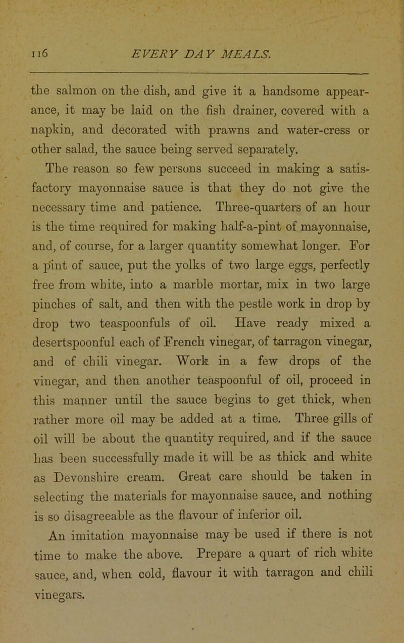 the salmon on the dish, and give it a handsome appear- ance, it may be laid on the fish drainer, covered with a napkin, and decorated with prawns and water-cress or other salad, the sauce being served separately. The reason so few persons succeed in making a satis- factory mayonnaise sauce is that they do not give the necessary time and patience. Three-quarters of an hour is the time required for making half-a-pint of mayonnaise, and, of course, for a larger quantity somewhat longer. For a pint of sauce, put the yolks of two large eggs, perfectly free from white, into a marble mortar, mix in two large pinches of salt, and then with the pestle work in drop by drop two teaspoonfuls of oil. Have ready mixed a desertspoonful each of French vinegar, of tarragon vinegar, and of chili vinegar. Work in a few drops of the vinegar, and then another teaspoonful of oil, proceed in this manner until the sauce begins to get thick, when rather more oil may be added at a time. Three gills of oil will be about the quantity required, and if the sauce has been successfully made it will be as thick and white as Devonshire cream. Great care should be taken in selecting the materials for mayonnaise sauce, and nothing is so disagreeable as the flavour of inferior oil. An imitation mayonnaise may be used if there is not time to make the above. Prepare a quart of rich white sauce, and, when cold, flavour it with tarragon and chili vinegars.